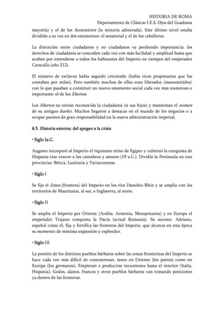 HISTORIA DE ROMA
Departamento de Clásicas I.E.S. Ojos del Guadiana
mayoría) y el de los honestiores (la minoría adinerada). Este último nivel estaba
dividido a su vez en dos estamentos: el senatorial y el de los caballeros.
La distinción entre ciudadanos y no ciudadanos va perdiendo importancia: los
derechos de ciudadanía se conceden cada vez con más facilidad y amplitud hasta que
acaban por extenderse a todos los habitantes del Imperio en tiempos del emperador
Caracalla (año 212).
El número de esclavos había seguido creciendo (había ricos propietarios que los
contaban por miles). Pero también muchos de ellos eran liberados (manumitidos),
con lo que pasaban a constituir un nuevo estamento social cada vez más numeroso e
importante: el de los libertos.
Los libertos no tenían reconocida la ciudadanía (sí sus hijos) y mantenían el nomen
de su antiguo dueño. Muchos llegaron a destacar en el mundo de los negocios o a
ocupar puestos de gran responsabilidad en la nueva administración imperial.
6.56.56.56.5. Historia externa: del apogeo a la crisis. Historia externa: del apogeo a la crisis. Historia externa: del apogeo a la crisis. Historia externa: del apogeo a la crisis
• Siglo Ia.C.• Siglo Ia.C.• Siglo Ia.C.• Siglo Ia.C.
Augusto incorporó al Imperio el riquísimo reino de Egipto y culminó la conquista de
Hispania tras vencer a los cántabros y astures (19 a.C.). Dividió la Península en tres
provincias: Bética, Lusitania y Tarraconense.
• Siglo• Siglo• Siglo• Siglo I
Se fija el limes (frontera) del Imperio en los ríos Danubio-Rhin y se amplía con los
territorios de Mauritania, al sur, e Inglaterra, al norte.
• Siglo• Siglo• Siglo• Siglo II
Se amplía el Imperio por Oriente (Arabia. Armenia, Mesopotamia) y en Europa el
emperador Trajano conquista la Dacia (actual Rumania). Su sucesor. Adriano,
español como él, fija y fortifica las fronteras del Imperio, que alcanza en esta época
su momento de máxima expansión y esplendor.
• Siglo• Siglo• Siglo• Siglo III
La presión de los distintos pueblos bárbaros sobre las zonas fronterizas del Imperio se
hace cada vez más difícil de contrarrestar, tanto en Oriente (los partos) como en
Europa (los germanos). Empiezan a producirse incursiones hasta el interior (Italia,
Hispania). Godos, alanos, francos y otros pueblos bárbaros van tomando posiciones
ya dentro de las fronteras.
 