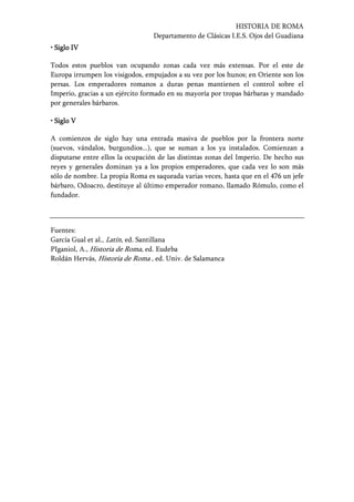 HISTORIA DE ROMA
Departamento de Clásicas I.E.S. Ojos del Guadiana
• Siglo IV• Siglo IV• Siglo IV• Siglo IV
Todos estos pueblos van ocupando zonas cada vez más extensas. Por el este de
Europa irrumpen los visigodos, empujados a su vez por los hunos; en Oriente son los
persas. Los emperadores romanos a duras penas mantienen el control sobre el
Imperio, gracias a un ejército formado en su mayoría por tropas bárbaras y mandado
por generales bárbaros.
• Siglo V• Siglo V• Siglo V• Siglo V
A comienzos de siglo hay una entrada masiva de pueblos por la frontera norte
(suevos, vándalos, burgundios...), que se suman a los ya instalados. Comienzan a
disputarse entre ellos la ocupación de las distintas zonas del Imperio. De hecho sus
reyes y generales dominan ya a los propios emperadores, que cada vez lo son más
sólo de nombre. La propia Roma es saqueada varias veces, hasta que en el 476 un jefe
bárbaro, Odoacro, destituye al último emperador romano, llamado Rómulo, como el
fundador.
Fuentes:
García Gual et al., Latín, ed. Santillana
PIganiol, A., Historia de Roma, ed. Eudeba
Roldán Hervás, Historia de Roma , ed. Univ. de Salamanca
 