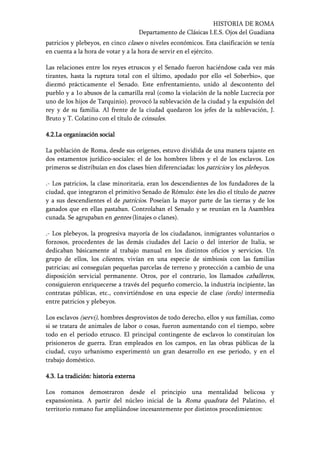 HISTORIA DE ROMA
Departamento de Clásicas I.E.S. Ojos del Guadiana
patricios y plebeyos, en cinco clases o niveles económicos. Esta clasificación se tenía
en cuenta a la hora de votar y a la hora de servir en el ejército.
Las relaciones entre los reyes etruscos y el Senado fueron haciéndose cada vez más
tirantes, hasta la ruptura total con el último, apodado por ello «el Soberbio», que
diezmó prácticamente el Senado. Este enfrentamiento, unido al descontento del
pueblo y a 1o abusos de la camarilla real (como la violación de la noble Lucrecia por
uno de los hijos de Tarquinio). provocó la sublevación de la ciudad y la expulsión del
rey y de su familia. Al frente de la ciudad quedaron los jefes de la sublevación, J.
Bruto y T. Colatino con el título de cónsules.
4.2.4.2.4.2.4.2.La organización socialLa organización socialLa organización socialLa organización social
La población de Roma, desde sus orígenes, estuvo dividida de una manera tajante en
dos estamentos jurídico-sociales: el de los hombres libres y el de los esclavos. Los
primeros se distribuían en dos clases bien diferenciadas: los patricios y los plebeyos.
.- Los patricios, la clase minoritaria, eran los descendientes de los fundadores de la
ciudad, que integraron el primitivo Senado de Rómulo: éste les dio el título de patres
y a sus descendientes el de patricios. Poseían la mayor parte de las tierras y de los
ganados que en ellas pastaban. Controlaban el Senado y se reunían en la Asamblea
cunada. Se agrupaban en gentes (linajes o clanes).
.- Los plebeyos, la progresiva mayoría de los ciudadanos, inmigrantes voluntarios o
forzosos, procedentes de las demás ciudades del Lacio o del interior de Italia, se
dedicaban básicamente al trabajo manual en los distintos oficios y servicios. Un
grupo de ellos, los clientes, vivían en una especie de simbiosis con las familias
patricias; así conseguían pequeñas parcelas de terreno y protección a cambio de una
disposición servicial permanente. Otros, por el contrario, los llamados caballeros,
consiguieron enriquecerse a través del pequeño comercio, la industria incipiente, las
contratas públicas, etc., convirtiéndose en una especie de clase (ordo) intermedia
entre patricios y plebeyos.
Los esclavos (servi), hombres desprovistos de todo derecho, ellos y sus familias, como
si se tratara de animales de labor o cosas, fueron aumentando con el tiempo, sobre
todo en el periodo etrusco. El principal contingente de esclavos lo constituían los
prisioneros de guerra. Eran empleados en los campos, en las obras públicas de la
ciudad, cuyo urbanismo experimentó un gran desarrollo en ese periodo, y en el
trabajo doméstico.
4.3.4.3.4.3.4.3. La tradición: historia externaLa tradición: historia externaLa tradición: historia externaLa tradición: historia externa
Los romanos demostraron desde el principio una mentalidad belicosa y
expansionista. A partir del núcleo inicial de la Roma quadrata del Palatino, el
territorio romano fue ampliándose incesantemente por distintos procedimientos:
 