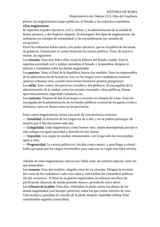 HISTORIA DE ROMA
Departamento de Clásicas I.E.S. Ojos del Guadiana
pilares: las magistraturas (cargos públicos), el Senado y los comicios o asambleas.
a)a)a)a)LasLasLasLas magistraturasmagistraturasmagistraturasmagistraturas
Se repartían el poder ejecutivo, civil y militar, y la administración de la ciudad de
Roma, primero, y del Imperio, después. Se distinguen dos tipos de magistraturas: las
ordinarias (en tiempos de normalidad) y las extraordinarias (en «estados de
excepción»).
Entre las ordinarias había cuatro, con poder ejecutivo, que se ocupaban de las tareas
de gobierno. Constituían el cursus honorum (la carrera política). Eran, de mayor a
menor, las siguientes:
Los cónsules.cónsules.cónsules.cónsules. Eran dos.... Sobre ellos recaía la jefatura del Estado-ciudad. Eran la
suprema autoridad civil y militar: presidían el Senado y la asamblea, dirigían el
ejército y mandaban sobre los demás magistrados.
Los pretorespretorespretorespretores. Hasta el final de la República fueron dos también. Eran los responsables
de la administración de la justicia: uno, en los litigios entre ciudadanos romanos
(praetor urbanus); otro, cuando intervenían forasteros (praetor peregrinus).
Los edilesedilesedilesediles. Eran cuatro, dos patricios (curules) y dos plebeyos. Se encargaban de la
administración de la ciudad, como los actuales concejales: obras públicas, fiestas,
aprovisionamiento, seguridad ciudadana, etc.
Los cuestorescuestorescuestorescuestores. Pasaron de dos al principio a cuarenta en tiempos de César. Eran los
encargados de la administración de los fondos públicos (control de los gastos civiles y
militares), tanto en Roma como en las provincias.
Estas cuatro magistraturas tenían una serie de características comunes:
— Anualidad.Anualidad.Anualidad.Anualidad. La duración de los cargos era de u año, y no se podían prorrogar; de
manera que h bía elecciones cada año.
— ColegialidadColegialidadColegialidadColegialidad. Cada magistratura, como hemos visto, estaba desempeñada por dos o
más colegas con igual autoridad y derecho al veto mutuo.
— GratuidadGratuidadGratuidadGratuidad. Los cargos no estaban remunerados. con lo que sólo los ricos podían
optar a ellos.
— ProgresividadProgresividadProgresividadProgresividad. La carrera política se iniciaba como cuestor. y para llegar a cónsul
había que pasar por los cargos intermedios; para cada uno se exigía una edad mínima.
Además de estas magistraturas «ejecutivas» había otras, de carácter especial, entre las
que destacaban:
Los censorescensorescensorescensores. Eran dos también, elegidos entre lo’ ex cónsules. Dirigían la revisión
del censo de los ciudadanos cada cinco años y controlaban las costumbres públicas
(de ahí «censura»). Al final de su gestión organizaban un solemne sacrificio de
purificación (lustrum, de donde procede «lustro», periodo de cinco años).
Los tribunos de la plebetribunos de la plebetribunos de la plebetribunos de la plebe. Eran diez. Defendían la plebe contra los abusos de los
demás magistrados (casi siempre patricios), sobre los que tenían derecho de veto.
Convocaban y presidían el concilio de la plebe, después Asamblea tributa. Eran
considerados sagrados (intocables).
 
