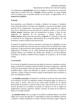HISTORIA DE ROMA
Departamento de Clásicas I.E.S. Ojos del Guadiana
Las magistraturas extraordinariasextraordinariasextraordinariasextraordinarias sólo eran elegidas en situaciones de excepcional
peligro para la ciudad. Eran dos: el dictadordictadordictadordictador,,,, máximos poderes, sin colega, elegido
entre los cónsules por un periodo máximo de seis meses, su lugarteniente era el
maestre de la caballería.maestre de la caballería.maestre de la caballería.maestre de la caballería.
b)b)b)b) SenadoSenadoSenadoSenado
Esta institución, cuya fundación se atribuía a Rómulo, fue siempre el verdadero
centro del poder político en la época de la República, tanto por la autoridad y poder
personal de sus componentes, cuya pertenencia al orden senatorial era vitalicia,
como por la importancia de sus funciones en la política exterior y en la interior:
Política exterior:Política exterior:Política exterior:Política exterior: decisiones sobre las declaraciones de guerra y firma de paz,
asignación de gobiernos de las provincias y mandos militares, etc.
Política interior:Política interior:Política interior:Política interior: ratificación de las leyes hasta el siglosiglosiglosiglo IIIIIIIIIIII a.C., dirección y control de
la actuación de los magistrados, administración de la hacienda pública, etc. Sus
dictámenes, senatus consulta, tenían fuerza de ley.
El número de senadores se fijó en trescientos a principios de la República. La lista
(album) era decidida cada cinco años por los censores entre los miembros del «orden
senatorial», al que pertenecían todos aquellos que habían desempeñado alguna de las
magistraturas. El senador con un cursus honorum más glorioso tenía el título de
princeps Senatus. Los senadores que habían sido cónsules (y sus descendientes)
constituían la nobilitas, verdadero núcleo dirigente de la política y de la sociedad
romana.
c)c)c)c) Los comiciosLos comiciosLos comiciosLos comicios
En el caso de la República romana hay que hablar de comicios o asambleas en plural,
porque, además de la Asamblea curiada, heredada de la época monárquica y reducida
a funciones protocolarias, había dos tipos de asamblea: la Asamblea centuriada y la
Asamblea tributa. Ambas eran diferentes en cuanto a sus funciones, el sistema de
votación e, incluso, el lugar de reunión, aunque los participantes eran los mismos, es
decir, los ciudadanos romanos.
....---- La AsambleaLa AsambleaLa AsambleaLa Asamblea centuriada.centuriada.centuriada.centuriada. Su fundación se atribuía al rey Servio Tulio, pero debió
de ser posterior. En ella, los ciudadanos votaban, distribuidos según sus riquezas, en
cinco clases o niveles, cada uno de los cuales estaba dividido en un número
determinado de secciones o centurias (193 en total). Cada centuria tenía un voto. La
función principal de la Asamblea centuriada era electoral: en ella se elegían las
magistraturas «mayores» (pretores, cónsules, censores). Se reunía en las afueras de
Roma, en el Campo de Marte.
....----La Asamblea tributa.La Asamblea tributa.La Asamblea tributa.La Asamblea tributa. Tuvo su origen en la primitiva asamblea plebeya (concilium
plebis), pero a partir del siglo VVVVIIII a.C. participaban ya todos los ciudadanos, patricios
y plebeyos. Votaban distribuidos en tribus o distritos electorales, según el lugar de
 