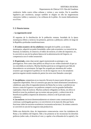 HISTORIA DE ROMA
Departamento de Clásicas I.E.S. Ojos del Guadiana
residencia: había cuatro tribus urbanas y treinta y una rurales. Era la asamblea
legislativa por excelencia, aunque también se elegían en ella las magistraturas
«menores» (ediles y cuestores) y los «tribunos de la plebe». Se reunía habitualmente
en el Foro.
5.5.5.5. 2. Historia interna:2. Historia interna:2. Historia interna:2. Historia interna:
....---- LLLLa organización sociala organización sociala organización sociala organización social
El esquema de la distribución de la población romana, heredado de la época
monárquica (libres y esclavos; los primeros, patricios y plebeyos), sufrió a lo largo de
la República profundas transformaciones:
1. El «orden ecuestre o de los caballeros»1. El «orden ecuestre o de los caballeros»1. El «orden ecuestre o de los caballeros»1. El «orden ecuestre o de los caballeros» emergido de la plebe, ya en época
monárquica, adquirió un poder formidable, sobre todo económico: su control de las
finanzas, la industria, el comercio, el tráfico de esclavos, el cobro de impuestos, etc.,
lo convirtió en uno de los pilares básicos de la administración del Imperio, en
competencia con el «orden senatorial».
2. El patriciado,2. El patriciado,2. El patriciado,2. El patriciado, como clase social, siguió manteniendo su prestigio y sus
prerrogativas. Pero como clase política se diluyó en ese «orden senatorial» al que ya
no controlaba en exclusiva. Muchas familias patricias se extinguieron por falta de
descendencia o se arruinaron. Su lugar fue ocupado por miembros del «orden
ecuestre» que escogieron la política en vez de los negocios: eso sí, los senadores
patricios seguían siendo tratados de patres; los otros eran llamados conscripti.
3. Los plebeyos3. Los plebeyos3. Los plebeyos3. Los plebeyos, campesinos en su mayoría, llevaron la mayor parte del peso en la
expansión imperialista. Pero al contrario que para las clases dominantes (senadores y
caballeros), para ellos el engrandecimiento de Roma fue su ruina: o perdieron sus
tierras a causa de la guerra o no pudieron competir con los grandes latifundios
explotados a base de esclavos. Muchos acabaron refugiados en Roma, sin oficio ni
beneficio (eran los proletarii, que no tenían más que prole), y sobrevivían de la
beneficencia pública (repartos de alimentos y dinero) o de la privada (como
«clientes»).
4. Los esclavos4. Los esclavos4. Los esclavos4. Los esclavos crecieron desmesuradamente en número como consecuencia de las
continuas y prolongadas guerras y se convirtieron en la mano de obra que hacía
funcionar todos los sectores económicos («economía esclavista»). Su mismo comercio
se convirtió en uno de los negocios más productivos.
Había una distinción clara, de importantes consecuencias, entre los ciudadanos de
Roma y los súbditos del Imperio. Sólo a los primeros se les reconocían los derechos
políticos (sobre todo, el derecho al voto y a apelar a los tribunales de la capital) y los
 