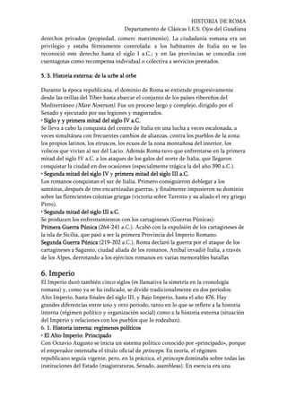 HISTORIA DE ROMA
Departamento de Clásicas I.E.S. Ojos del Guadiana
derechos privados (propiedad, comerc matrimonio). La ciudadanía romana era un
privilegio y estaba férreamente controlada: a los habitantes de Italia no se les
reconoció este derecho hasta el siglo I a.C.; y en las provincias se concedía con
cuentagotas como recompensa individual o colectiva a servicios prestados.
5.5.5.5. 3. Historia externa: de la urbe al orbe3. Historia externa: de la urbe al orbe3. Historia externa: de la urbe al orbe3. Historia externa: de la urbe al orbe
Durante la época republicana, el dominio de Roma se extiende progresivamente
desde las orillas del Tíber hasta abarcar el conjunto de los países ribereños del
Mediterráneo (Mare Nostrum). Fue un proceso largo y complejo, dirigido por el
Senado y ejecutado por sus legiones y magistrados.
• Siglo y y primera mitad del siglo IV a.C.• Siglo y y primera mitad del siglo IV a.C.• Siglo y y primera mitad del siglo IV a.C.• Siglo y y primera mitad del siglo IV a.C.
Se lleva a cabo la conquista del centro de Italia en una lucha a veces escalonada, a
veces simultánea con frecuentes cambios de alianzas, contra los pueblos de la zona:
los propios latinos, los etruscos, los ecuos de la zona montañosa del interior, los
volscos que vivían al sur del Lacio. Además Roma tuvo que enfrentarse en la primera
mitad del siglo IV a.C. a los ataques de los galos del norte de Italia, que llegaron
conquistar la ciudad en dos ocasiones (especialmente trágica la del año 390 a.C.).
• Segunda mitad del si• Segunda mitad del si• Segunda mitad del si• Segunda mitad del siglo IVglo IVglo IVglo IV y primera mitad del siglo III a.C.primera mitad del siglo III a.C.primera mitad del siglo III a.C.primera mitad del siglo III a.C.
Los romanos conquistan el sur de Italia. Primero consiguieron doblegar a los
samnitas, después de tres encarnizadas guerras, y finalmente impusieron su dominio
sobre las florecientes colonias griegas (victoria sobre Tarento y su aliado el rey griego
Pirro).
• Segunda mitad del siglo III a.C.• Segunda mitad del siglo III a.C.• Segunda mitad del siglo III a.C.• Segunda mitad del siglo III a.C.
Se producen los enfrentamientos con los cartagineses (Guerras Púnicas):
Primera Guerra PúnicaPrimera Guerra PúnicaPrimera Guerra PúnicaPrimera Guerra Púnica (264-241 a.C.). Acabó con la expulsión de los cartagineses de
la isla de Sicilia, que pasó a ser la primera Provincia del Imperio Romano.
Segunda Guerra PúnicaSegunda Guerra PúnicaSegunda Guerra PúnicaSegunda Guerra Púnica (219-202 a.C.). Roma declaró la guerra por el ataque de los
cartagineses a Sagunto, ciudad aliada de los romanos. Aníbal invadió Italia, a través
de los Alpes, derrotando a los ejércitos romanos en varias memorables batallas
6.6.6.6. ImperioImperioImperioImperio
El Imperio duró también cinco siglos (es llamativa la simetría en la cronología
romana) y, como ya se ha indicado, se divide tradicionalmente en dos períodos:
Alto Imperio, hasta finales del siglo III, y Bajo Imperio, hasta el año 476. Hay
grandes diferencias entre uno y otro periodo, tanto en lo que se refiere a la historia
interna (régimen político y organización social) como a la historia externa (situación
del Imperio y relaciones con los pueblos que lo rodeaban).
6. 1. Historia interna: regímenes políticos1. Historia interna: regímenes políticos1. Historia interna: regímenes políticos1. Historia interna: regímenes políticos
• El Alto Imperio: Principado• El Alto Imperio: Principado• El Alto Imperio: Principado• El Alto Imperio: Principado
Con Octavio Augusto se inicia un sistema político conocido por «principado», porque
el emperador ostentaba el título oficial de princeps. En teoría, el régimen
republicano seguía vigente, pero, en la práctica, el princeps dominaba sobre todas las
instituciones del Estado (magistraturas, Senado, asambleas). En esencia era una
 