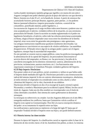 HISTORIA DE ROMA
Departamento de Clásicas I.E.S. Ojos del Guadiana
vuelta al poder monárquico (palabra griega que significa «en manos de uno solo»).
Augusto consiguió este poder absoluto gracias al apoyo del ejército con que derrotó a
Marco Antonio en el año 31 a.C. en la batalla de Actium. A partir de entonces fue
acumulando honores (princeps Senatus, augustus, pater patriae...) y los poderes
básicos (potestad tribunicia e imperio proconsular vitalicios, «control de las
costumbres», pontificado máximo, poder legislativo...).
Los sucesores de Augusto en el cargo recibían todos estos honores y poderes una vez
eran aceptados por el ejército, verdadero árbitro de la situación, en una ceremonia
protocolaria del Senado. Como la sucesión no estaba reglamentada ni el poder era
legalmente hereditario, el ejército, sobre todo las cohortes pretorianas acantonadas
en Roma, elegía al futuro emperador unas veces entre los miembros de la familia
imperial, otras veces entre los generales más prestigiosos o más «generosos».
Las antiguas instituciones republicanas quedaron totalmente desvirtuadas. Las
magistraturas se convirtieron en una especie de «títulos nobiliarios». Las asambleas
desaparecieron. El Senado retuvo algo de su antiguo poder y pasó a ser el órgano
legislativo, siempre bajo la autoridad del emperador.
En este periodo se crearon nuevos cargos públicos, como los prefectos (encargados de
la administración de la capital del Imperio), los procuradores (funcionarios al
servicio directo del emperador, en Roma y en- las provincias) y los jefes de la
cancillería (encargados de los distintos «ministerios»: justicia, administración de las
provincias, reclamaciones, asuntos exteriores, etc.). Los funcionarios más
importantes constituían el Consilium Principis, verdadero gobierno del Imperio.
6.2.6.2.6.2.6.2.El Bajo Imperio:El Bajo Imperio:El Bajo Imperio:El Bajo Imperio: DioclecianoDioclecianoDioclecianoDiocleciano
Para poner orden en el caos político, social, económico y militar en que había caído
el Imperio desde mediados del siglo III, Diocleciano procedió a una reestructuración
radical del sistema imperial: le dio un carácter abiertamente monárquico, absolutista,
al estilo oriental; el emperador era considerado como un dios, dueño y señor
(dominus) del Imperio y de la vida y hacienda de sus súbditos.
Diocleciano dividió el Imperio en dos: él se encargó de la parte oriental (capital,
Nicomedia) y nombró a Maximiano para la occidental (capital, Milán), los dos con el
título de Augusto. Cada uno de ellos nombró un viceemperador con el título de
César, destinado a sucederle. Este sistema de cuatro gobernantes se denomina
tetrarquía.
La tetrarquía no sobrevivió a su creador. Los dos Augustos abdicaron en el año 304 y
enseguida estallaron los conflictos, hasta que Constantino volvió a unificar el
Imperio (con capital en Constantinopla). Pero fiel a la nueva concepción dinástica
del poder. en su testamento lo repartió entre sus hijos.
Las unificaciones y particiones se repitieron a lo largo del siglo IV hasta que el
emperador Teodosio dividió el Imperio entre sus hijos y así quedó definitivamente.
6.36.36.36.3. Historia inter. Historia inter. Historia inter. Historia interna: las clases socialesna: las clases socialesna: las clases socialesna: las clases sociales
Durante la época del Imperio, la «clasificación» social se organiza sobre la base de la
distinción de dos niveles claros: el de los humiliores (los pobres, es decir, la inmensa
 