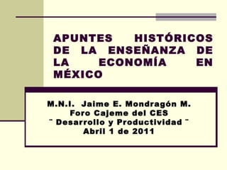 APUNTES HISTÓRICOS DE LA ENSEÑANZA DE LA ECONOMÍA EN MÉXICO M.N.I.  Jaime E. Mondragón M. Foro Cajeme del CES ¨ Desarrollo y Productividad ¨ Abril 1 de 2011 