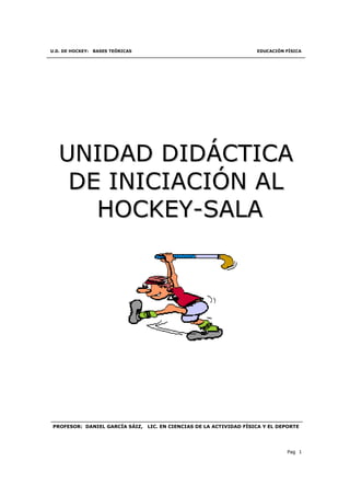 U.D. DE HOCKEY:   BASES TEÓRICAS                                        EDUCACIÓN FÍSICA




   UNIDAD DIDÁCTICA
    DE INICIACIÓN AL
      HOCKEY-SALA




PROFESOR: DANIEL GARCÍA SÁIZ,      LIC. EN CIENCIAS DE LA ACTIVIDAD FÍSICA Y EL DEPORTE




                                                                                  Pag 1
 