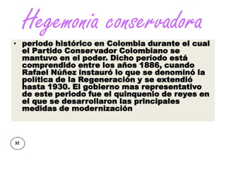 Hegemonia conservadora
• periodo histórico en Colombia durante el cual
  el Partido Conservador Colombiano se
  mantuvo en el poder. Dicho período está
  comprendido entre los años 1886, cuando
  Rafael Núñez instauró lo que se denominó la
  política de la Regeneración y se extendió
  hasta 1930. El gobierno mas representativo
  de este periodo fue el quinquenio de reyes en
  el que se desarrollaron las principales
  medidas de modernización



32
 