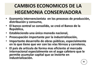 CAMBIOS ECONOMICOS DE LA
      HEGEMONIA CONSERVADORA
• Economía intervencionista en los procesos de producción,
  distribución y consumo,
• El banco central se consolido, se creó el Banco de la
  República,
• Estableciendo una única moneda nacional,
• Preocupación importante por la industrialización,
• Importante desarrollo de obras públicas, especialmente
  en lo que tiene que ver con las vías férreas y carreteras,
• El país de articula de forma mas eficiente al mercado
  internacional especialmente en el auge cafetero que le
  permite acumular capital que se invierte en
  industrialización.
                                                      35
 