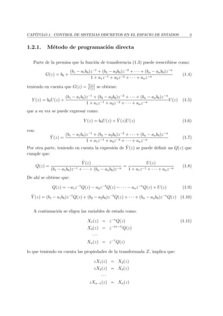 CAP´ITULO 1. CONTROL DE SISTEMAS DISCRETOS EN EL ESPACIO DE ESTADOS 3
1.2.1. M´etodo de programaci´on directa
Parte de la premisa que la funci´on de transferencia (1.3) puede reescribirse como:
G(z) = b0 +
(b1 − a1b0)z−1
+ (b2 − a2b0)z−2
+ · · · + (bn − anb0)z−n
1 + a1z−1 + a2z−2 + · · · + anz−n
(1.4)
teniendo en cuenta que G(z) = Y (z)
U(z)
se obtiene:
Y (z) = b0U(z) +
(b1 − a1b0)z−1
+ (b2 − a2b0)z−2
+ · · · + (bn − anb0)z−n
1 + a1z−1 + a2z−2 + · · · + anz−n
U(z) (1.5)
que a su vez se puede expresar como:
Y (z) = b0U(z) + ˜Y (z)U(z) (1.6)
con:
˜Y (z) =
(b1 − a1b0)z−1
+ (b2 − a2b0)z−2
+ · · · + (bn − anb0)z−n
1 + a1z−1 + a2z−2 + · · · + anz−n
(1.7)
Por otra parte, teniendo en cuenta la expresi´on de ˜Y (z) se puede deﬁnir un Q(z) que
cumple que:
Q(z) =
˜Y (z)
(b1 − a1b0)z−1 + · · · + (bn − anb0)z−n
=
U(z)
1 + a1z−1 + · · · + anz−n
(1.8)
De ah´ı se obtiene que:
Q(z) = −a1z−1
Q(z) − a2z−2
Q(z) − · · · − anz−n
Q(z) + U(z) (1.9)
˜Y (z) = (b1 − a1b0)z−1
Q(z) + (b2 − a2b0)z−2
Q(z) + · · · + (bn − anb0)z−n
Q(z) (1.10)
A continuaci´on se eligen las variables de estado como:
X1(z) = z−n
Q(z) (1.11)
X2(z) = z−(n−1)
Q(z)
· · ·
Xn(z) = z−1
Q(z)
lo que teniendo en cuenta las propiedades de la transformada Z, implica que:
zX1(z) = X2(z)
zX2(z) = X3(z)
· · ·
zXn−1(z) = Xn(z)
 