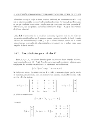 22 COLOCACI ´ON DE POLOS MEDIANTE REALIMENTACI ´ON DEL VECTOR DE ESTADOS
De manera an´aloga a lo que se da en sistemas continuos, los autovalores de (G − HK)
son (o coinciden con) los polos de bucle cerrado del sistema. Por tanto, lo que buscamos
es ver que condici´on es necesario cumplir para que exista una matriz de ganancias K
determinada, que nos permita colocar los autovalores de (G − HK) en unos valores
elegidos a voluntad.
Lema 1.2 Se demuestra que la condici´on necesaria y suﬁciente para que por medio de
una realimentaci´on del vector de estados puedan escogerse los polos de bucle cerrado
(es decir, los autovalores de (G−HK)) es que el sistema en bucle abierto sea de estado
completamente controlable. Si esta condici´on no se cumple, no se podr´an elegir todos
los polos de bucle cerrado.
1.8.2. Procedimientos para calcular K
Sean µ1,µ2,· · ·,µn los valores deseados para los polos de bucle cerrado, es decir,
para los autovalores de (G−HK). Aquellos que sean complejos siempre ir´an por pares
conjugados. La ecuaci´on caracter´ıstica del sistema en bucle abierto es:
|zI − G| = zn
+ a1zn−1
+ · · · + an = 0
Se deﬁne una matriz de transformaci´on T = MW exactamente igual que la matriz
de transformaci´on necesaria para obtener la forma can´onica controlable descrita en la
secci´on 1.7.1. Se obtiene:
T−1
GT = ˆG =







0 1 0 · · · 0
0 0 1 · · · 0
...
...
...
...
0 0 0 · · · 1
−an −an−1 −an−2 · · · −a1







T−1
H = ˆH =







0
0
...
0
1







Se deﬁne a continuaci´on:
ˆK = KT = δn δn−1 · · · δ1
Entonces:
ˆH ˆK =





0
0
...
1





δn δn−1 · · · δ1 =







0 0 · · · 0
0 0 · · · 0
...
...
...
0 0 · · · 0
δn δn−1 · · · δ1







 