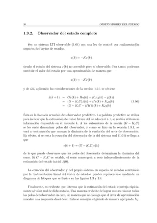 30 OBSERVADORES DEL ESTADO
1.9.2. Observador del estado completo
Sea un sistema LTI observable (1.64) con una ley de control por realimentaci´on
negativa del vector de estados,
u(k) = −Kx(k)
siendo el estado del sistema x(k) no accesible pero s´ı observable. Por tanto, podemos
sustituir el valor del estado por una aproximaci´on de manera que
u(k) = −Kˆx(k)
y de ah´ı, aplicando las consideraciones de la secci´on 1.9.1 se obtiene
ˆx(k + 1) = Gˆx(k) + Hu(k) + Ke (y(k) − ˆy(k))
= (G − KeC)ˆx(k) + Hu(k) + Key(k)
= (G − KeC − HK)ˆx(k) + Key(k)
(1.66)
´Esta es la llamada ecuaci´on del observador predictivo. La palabra predictivo se utiliza
para indicar que la estimaci´on del valor futuro del estado en k +1, se realiza utilizando
informaci´on disponible en el instante k. A los autovalores de la matriz (G − KeC)
se les suele denominar polos del observador, y como se hizo en la secci´on 1.9.1, se
ver´a a continuaci´on que marcan la din´amica de la evoluci´on del error de observaci´on.
En efecto, si se resta la ecuaci´on del observador de la del sistema real (1.64) se llega a
que
e(k + 1) = (G − KeC)e(k)
de lo que puede observarse que los polos del observador determinan la din´amica del
error. Si G − KeC es estable, el error converger´a a cero independientemente de la
estimaci´on del estado inicial ˆx(0).
La ecuaci´on del observador y del propio sistema en espacio de estados controlado
por la realimentaci´on lineal del vector de estados, pueden representarse mediante un
diagrama de bloques que se ilustra en las ﬁguras 1.3 y 1.4.
Finalmente, es evidente que interesa que la estimaci´on del estado converja r´apida-
mente al valor real de dicho estado. Una manera evidente de lograr esto es colocar todos
los polos del observador en cero, de manera que se consiga que el error de aproximaci´on
muestre una respuesta dead-beat. Esto se consigue eligiendo de manera apropiada Ke.
 