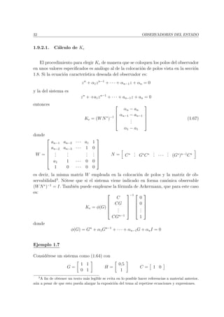 32 OBSERVADORES DEL ESTADO
1.9.2.1. C´alculo de Ke
El procedimiento para elegir Ke de manera que se coloquen los polos del observador
en unos valores especiﬁcados es an´alogo al de la colocaci´on de polos vista en la secci´on
1.8. Si la ecuaci´on caracter´ıstica deseada del observador es:
zn
+ α1zn−1
+ · · · + αn−1z + αn = 0
y la del sistema es
zn
+ +a1zn−1
+ · · · + an−1z + an = 0
entonces
Ke = (WN∗
)−1





αn − an
αn−1 − an−1
...
α1 − a1





(1.67)
donde
W =







an−1 an−2 · · · a1 1
an−2 an−3 · · · 1 0
...
...
...
...
a1 1 · · · 0 0
1 0 · · · 0 0







N = C∗ ... G∗
C∗ ... · · ·
... (G∗
)n−1
C∗
es decir, la misma matriz W empleada en la colocaci´on de polos y la matriz de ob-
servabilidad3
. N´otese que si el sistema viene indicado en forma can´onica observable
(WN∗
)−1
= I. Tambi´en puede emplearse la f´ormula de Ackermann, que para este caso
es:
Ke = φ(G)





C
CG
...
CGn−1





−1 




0
0
...
1





donde
φ(G) = Gn
+ α1Gn−1
+ · · · + αn−1G + αnI = 0
Ejemplo 1.7
Consid´erese un sistema como (1.64) con
G =
1 1
0 1
H =
0,5
1
C = 1 0
3
A ﬁn de obtener un texto m´as legible se evita en lo posible hacer referencias a material anterior,
a´un a pesar de que esto pueda alargar la exposici´on del tema al repetirse ecuaciones y expresiones.
 