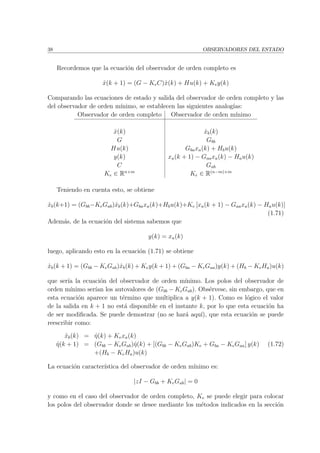 38 OBSERVADORES DEL ESTADO
Recordemos que la ecuaci´on del observador de orden completo es
ˆx(k + 1) = (G − KeC)ˆx(k) + Hu(k) + Key(k)
Comparando las ecuaciones de estado y salida del observador de orden completo y las
del observador de orden m´ınimo, se establecen las siguientes analog´ıas:
Observador de orden completo Observador de orden m´ınimo
ˆx(k) ˆxb(k)
G Gbb
Hu(k) Gbaxa(k) + Hbu(k)
y(k) xa(k + 1) − Gaaxa(k) − Hau(k)
C Gab
Ke ∈ Rn×m
Ke ∈ R(n−m)×m
Teniendo en cuenta esto, se obtiene
ˆxb(k+1) = (Gbb−KeGab)ˆxb(k)+Gbaxa(k)+Hbu(k)+Ke [xa(k + 1) − Gaaxa(k) − Hau(k)]
(1.71)
Adem´as, de la ecuaci´on del sistema sabemos que
y(k) = xa(k)
luego, aplicando esto en la ecuaci´on (1.71) se obtiene
ˆxb(k + 1) = (Gbb − KeGab)ˆxb(k) + Key(k + 1) + (Gba − KeGaa)y(k) + (Hb − KeHa)u(k)
que ser´ıa la ecuaci´on del observador de orden m´ınimo. Los polos del observador de
orden m´ınimo ser´ıan los autovalores de (Gbb − KeGab). Obs´ervese, sin embargo, que en
esta ecuaci´on aparece un t´ermino que multiplica a y(k + 1). Como es l´ogico el valor
de la salida en k + 1 no est´a disponible en el instante k, por lo que esta ecuaci´on ha
de ser modiﬁcada. Se puede demostrar (no se har´a aqu´ı), que esta ecuaci´on se puede
reescribir como:
ˆxb(k) = ˆη(k) + Kexa(k)
ˆη(k + 1) = (Gbb − KeGab)ˆη(k) + [(Gbb − KeGab)Ke + Gba − KeGaa] y(k)
+(Hb − KeHa)u(k)
(1.72)
La ecuaci´on caracter´ıstica del observador de orden m´ınimo es:
|zI − Gbb + KeGab| = 0
y como en el caso del observador de orden completo, Ke se puede elegir para colocar
los polos del observador donde se desee mediante los m´etodos indicados en la secci´on
 