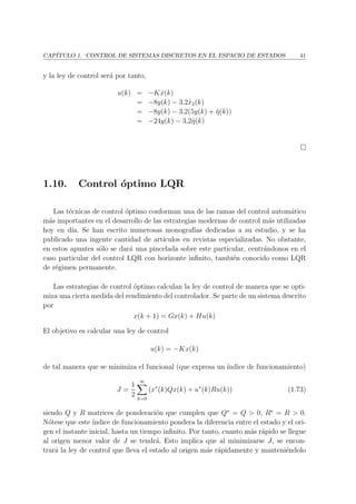 CAP´ITULO 1. CONTROL DE SISTEMAS DISCRETOS EN EL ESPACIO DE ESTADOS 41
y la ley de control ser´a por tanto,
u(k) = −Kˆx(k)
= −8y(k) − 3,2ˆx2(k)
= −8y(k) − 3,2(5y(k) + ˆη(k))
= −24y(k) − 3,2ˆη(k)
1.10. Control ´optimo LQR
Las t´ecnicas de control ´optimo conforman una de las ramas del control autom´atico
m´as importantes en el desarrollo de las estrategias modernas de control m´as utilizadas
hoy en d´ıa. Se han escrito numerosas monograf´ıas dedicadas a su estudio, y se ha
publicado una ingente cantidad de art´ıculos en revistas especializadas. No obstante,
en estos apuntes s´olo se dar´a una pincelada sobre este particular, centr´andonos en el
caso particular del control LQR con horizonte inﬁnito, tambi´en conocido como LQR
de r´egimen permanente.
Las estrategias de control ´optimo calculan la ley de control de manera que se opti-
miza una cierta medida del rendimiento del controlador. Se parte de un sistema descrito
por
x(k + 1) = Gx(k) + Hu(k)
El objetivo es calcular una ley de control
u(k) = −Kx(k)
de tal manera que se minimiza el funcional (que expresa un ´ındice de funcionamiento)
J =
1
2
∞
k=0
(x∗
(k)Qx(k) + u∗
(k)Ru(k)) (1.73)
siendo Q y R matrices de ponderaci´on que cumplen que Q∗
= Q > 0, R∗
= R > 0.
N´otese que este ´ındice de funcionamiento pondera la diferencia entre el estado y el ori-
gen el instante inicial, hasta un tiempo inﬁnito. Por tanto, cuanto m´as r´apido se llegue
al origen menor valor de J se tendr´a. Esto implica que al minimizarse J, se encon-
trar´a la ley de control que lleva el estado al origen m´as r´apidamente y manteni´endolo
 