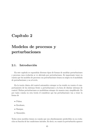 Cap´ıtulo 2
Modelos de procesos y
perturbaciones
2.1. Introducci´on
En este cap´ıtulo se expondr´an diversos tipos de formas de modelar perturbaciones
y procesos cuya evoluci´on se ve afectada por perturbaciones. Es importante tener en
cuenta que los modelos de procesos con perturbaciones tienen su origen en el modelado
de perturbaciones y no al rev´es.
En la teor´ıa cl´asica del control autom´atico siempre se ha tenido en cuenta el com-
portamiento de los sistemas frente a perturbaciones a la hora de dise˜nar sistemas de
control. Dichas perturbaciones se modelaban siempre de manera muy simpliﬁcada. Es
por tanto com´un en esta teor´ıa el considerar que las perturbaciones van a tener la
forma de
Pulsos.
Escalones.
Rampas.
Sinusoides.
Todos estos modelos tienen en com´un que son absolutamente predecibles en su evolu-
ci´on en funci´on de las condiciones iniciales. Es decir, en cuanto la perturbaci´on aparece
45
 