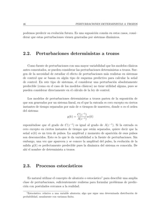 46 PERTURBACIONES DETERMINISTAS A TROZOS
podemos predecir su evoluci´on futura. Es una suposici´on com´un en estos casos, consi–
derar que estas perturbaciones vienen generadas por sistemas din´amicos.
2.2. Perturbaciones deterministas a trozos
Como fuente de perturbaciones con una mayor variabilidad que los modelos cl´asicos
antes comentados, se pueden considerar las perturbaciones deterministas a trozos. Sur-
gen de la necesidad de estudiar el efecto de perturbaciones m´as realistas en sistemas
de control que se basan en alg´un tipo de esquema predictivo para calcular la se˜nal
de control. En este tipo de sistemas, el considerar una perturbaci´on absolutamente
predecible (como en el caso de los modelos cl´asicos) no tiene utilidad alguna, pues se
pueden considerar directamente en el c´alculo de la ley de control.
Los modelos de perturbaciones deterministas a trozos parten de la suposici´on de
que son generados por un sistema lineal, en el que la entrada es cero excepto en ciertos
instantes de tiempo separados por m´as de n tiempos de muestreo, donde n es el orden
del sistema:
y(k) =
C(z−1
)
A(z−1)
w(k)
suponi´endose que el grado de C(z−1
) es igual al grado de A(z−1
). Si la entrada es
cero excepto en ciertos instantes de tiempo que est´an separados, quiere decir que la
se˜nal w(k) es un tren de pulsos. La amplitud y momento de aparici´on de esos pulsos
son desconocidos. Esto es lo que le da variabilidad a la fuente de perturbaciones. Sin
embargo, una vez que aparecen y se conoce la amplitud del pulso, la evoluci´on de la
salida y(k) es perfectamente predecible pues la din´amica del sistema es conocida. De
ah´ı el nombre de determinista a trozos.
2.3. Procesos estoc´asticos
Es natural utilizar el concepto de aleatorio o estoc´astico1
para describir una amplia
clase de perturbaciones, suﬁcientemente realistas para formular problemas de predic-
ci´on con postulados cercanos a la realidad.
1
Estoc´astico: relativo a una variable aleatoria; algo que sigue una determinada distribuci´on de
probabilidad, usualmente con varianza ﬁnita.
 
