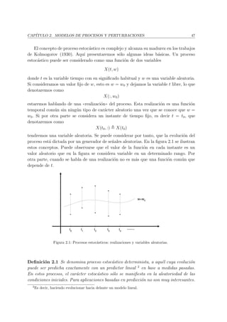 CAP´ITULO 2. MODELOS DE PROCESOS Y PERTURBACIONES 47
El concepto de proceso estoc´astico es complejo y alcanza su madurez en los trabajos
de Kolmogorov (1930). Aqu´ı presentaremos s´olo algunas ideas b´asicas. Un proceso
estoc´astico puede ser considerado como una funci´on de dos variables
X(t, w)
donde t es la variable tiempo con su signiﬁcado habitual y w es una variable aleatoria.
Si consideramos un valor ﬁjo de w, esto es w = w0 y dejamos la variable t libre, lo que
denotaremos como
X(:, w0)
estaremos hablando de una ((realizaci´on)) del proceso. Esta realizaci´on es una funci´on
temporal com´un sin ning´un tipo de car´acter aleatorio una vez que se conoce que w =
w0. Si por otra parte se considera un instante de tiempo ﬁjo, es decir t = t0, que
denotaremos como
X(t0, :) X(t0)
tendremos una variable aleatoria. Se puede considerar por tanto, que la evoluci´on del
proceso est´a dictada por un generador de se˜nales aleatorias. En la ﬁgura 2.1 se ilustran
estos conceptos. Puede observarse que el valor de la funci´on en cada instante es un
valor aleatorio que en la ﬁgura se considera variable en un determinado rango. Por
otra parte, cuando se habla de una realizaci´on no es m´as que una funci´on com´un que
depende de t.
t0
t1
t2
t3
t4
w=w0
......
Figura 2.1: Procesos estoc´asticos: realizaciones y variables aleatorias.
Deﬁnici´on 2.1 Se denomina proceso estoc´astico determinista, a aqu´el cuya evoluci´on
puede ser predicha exactamente con un predictor lineal 2
en base a medidas pasadas.
En estos procesos, el car´acter estoc´astico s´olo se maniﬁesta en la aleatoriedad de las
condiciones iniciales. Para aplicaciones basadas en predicci´on no son muy interesantes.
2
Es decir, haciendo evolucionar hacia delante un modelo lineal.
 