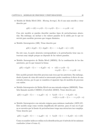 CAP´ITULO 2. MODELOS DE PROCESOS Y PERTURBACIONES 49
Modelo de Media M´ovil (MA : Moving Average). Es el caso m´as sencillo y viene
descrito por
y(k) = v(k) + c1v(k − 1) + c2v(k − 2) + · · · + cnv(k − n)
Con este modelo se pueden describir muchos tipos de perturbaciones aleato-
rias. Sin embargo, no incluye a los valores pasados de la salida por lo que no
servir´a para modelar procesos que tengan din´amica.
Modelo Autoregresivo (AR). Viene descrito por
y(k) + d1y(k − 1) + d2y(k − 2) + · · · + dny(k − n) = v(k)
En este caso, la parte aleatoria correspondiente a la perturbaci´on tiene una es-
tructura muy simple porque no depende de los valores pasados.
Modelo Autoregresivo de Media M´ovil (ARMA). Es la combinaci´on de los dos
anteriores, por lo que tomar´a la forma
y(k) + d1y(k − 1) + · · · + dny(k − n) = v(k) + c1v(k − 1)
+c2v(k − 2) + · · · + cnv(k − n)
Este modelo permite describir procesos m´as ricos que los anteriores. Sin embargo,
desde el punto de vista del control es interesante poder considerar el efecto de una
entrada externa, por lo que se considera el siguiente tipo de modelos de procesos
con ruidos.
Modelo Autoregresivo de Media M´ovil con una entrada ex´ogena (ARMAX). Tam-
bi´en llamado modelo CARMA (Controlled ARMA). Viene descrito por
y(k) + a1y(k − 1) + · · · + any(k − n) = b1u(k − 1) + · · · + bnu(k − n)
+v(k) + c1v(k − 1) + · · · + cnv(k − n)
Modelo Autoregresivo con entrada ex´ogena para m´ınimos cuadrados (ARX-LS).
Este modelo surge como versi´on simpliﬁcada del anterior, para el caso en el que
no se necesita que la fuente de perturbaciones tenga una estructura tan compleja.
Viene descrito por
y(k) + a1y(k − 1) + · · · + any(k − n) = b1u(k − 1) + · · · + bnu(k − n) + v(k)
Como su nombre indica se utiliza en la identiﬁcaci´on por el m´etodo de los m´ınimos
cuadrados (v´ease el tema 4).
 