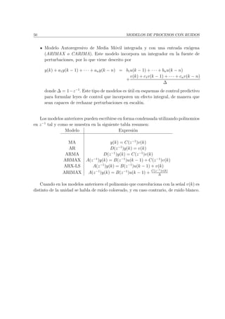 50 MODELOS DE PROCESOS CON RUIDOS
Modelo Autoregresivo de Media M´ovil integrada y con una entrada ex´ogena
(ARIMAX o CARIMA). Este modelo incorpora un integrador en la fuente de
perturbaciones, por lo que viene descrito por
y(k) + a1y(k − 1) + · · · + any(k − n) = b1u(k − 1) + · · · + bnu(k − n)
+
v(k) + c1v(k − 1) + · · · + cnv(k − n)
∆
donde ∆ = 1−z−1
. Este tipo de modelos es ´util en esquemas de control predictivo
para formular leyes de control que incorporen un efecto integral, de manera que
sean capaces de rechazar perturbaciones en escal´on.
Los modelos anteriores pueden escribirse en forma condensada utilizando polinomios
en z−1
tal y como se muestra en la siguiente tabla resumen:
Modelo Expresi´on
MA y(k) = C(z−1
)v(k)
AR D(z−1
)y(k) = v(k)
ARMA D(z−1
)y(k) = C(z−1
)v(k)
ARMAX A(z−1
)y(k) = B(z−1
)u(k − 1) + C(z−1
)v(k)
ARX-LS A(z−1
)y(k) = B(z−1
)u(k − 1) + v(k)
ARIMAX A(z−1
)y(k) = B(z−1
)u(k − 1) + C(z−1)v(k)
∆
Cuando en los modelos anteriores el polinomio que convoluciona con la se˜nal v(k) es
distinto de la unidad se habla de ruido coloreado, y en caso contrario, de ruido blanco.
 
