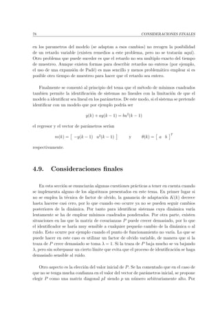 78 CONSIDERACIONES FINALES
en los parametros del modelo (se adaptan a esos cambios) no recogen la posibilidad
de un retardo variable (existen remedios a este problema, pero no se tratar´an aqu´ı).
Otro problema que puede suceder es que el retardo no sea multiplo exacto del tiempo
de muestreo. Aunque existen formas para describir retardos no enteros (por ejemplo,
el uso de una expansi´on de Pad´e) es mas sencillo y menos problem´atico emplear si es
posible otro tiempo de muestreo para hacer que el retardo sea entero.
Finalmente se coment´o al principio del tema que el m´etodo de m´ınimos cuadrados
tambien permite la identiﬁcaci´on de sistemas no lineales con la limitaci´on de que el
modelo a identiﬁcar sea lineal en los par´ametros. De este modo, si el sistema se pretende
identiﬁcar con un modelo que por ejemplo podr´ıa ser
y(k) + ay(k − 1) = bu2
(k − 1)
el regresor y el vector de par´ametros ser´ıan
m(k) = −y(k − 1) u2
(k − 1) y θ(k) = a b
T
respectivamente.
4.9. Consideraciones ﬁnales
En esta secci´on se enunciar´an algunas cuestiones pr´acticas a tener en cuenta cuando
se implementa alguno de los algoritmos presentados en este tema. En primer lugar si
no se emplea la t´ecnica de factor de olvido, la ganancia de adaptaci´on K(k) decrece
hasta hacerse casi cero, por lo que cuando eso ocurre ya no se pueden seguir cambios
posteriores de la din´amica. Por tanto para identiﬁcar sistemas cuya din´amica var´ıa
lentamente se ha de emplear m´ınimos cuadrados ponderados. Por otra parte, existen
situaciones en las que la matriz de covarianzas P puede crecer demasiado, por lo que
el identiﬁcador se har´ıa muy sensible a cualquier peque˜no cambio de la din´amica o al
ruido. Esto ocurre por ejemplo cuando el punto de funcionamiento no var´ıa. Lo que se
puede hacer en este caso es utilizar un factor de olvido variable, de manera que si la
traza de P crece demasiado se toma λ = 1. Si la traza de P baja mucho se va bajando
λ, pero sin sobrepasar un cierto l´ımite que evita que el proceso de identiﬁcaci´on se haga
demasiado sensible al ruido.
Otro aspecto es la elecci´on del valor inicial de P. Se ha comentado que en el caso de
que no se tenga mucha conﬁanza en el valor del vector de par´ametros inicial, se propone
elegir P como una matriz diagonal pI siendo p un n´umero arbitrariamente alto. Por
 