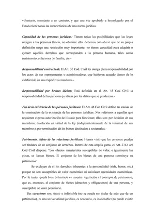 voluntario, semejante a un contrato, y que una vez aprobado u homologado por el
Estado tiene todas las características de una norma jurídica.
Capacidad de las personas jurídicas: Tienen todas las posibilidades que las leyes
otorgan a las personas físicas, no obstante ello, debemos considerar que de su propia
definición surge una restricción muy importante: no tienen capacidad para adquirir o
ejercer aquellos derechos que corresponden a la persona humana, tales como
matrimonio, relaciones de familia, etc.-
Responsabilidad contractual: El Art. 36 Cod. Civil les otorga plena responsabilidad por
los actos de sus representantes o administradores que hubieren actuado dentro de lo
establecido en sus respectivos mandatos.-
Responsabilidad por hechos ilícitos: Está definida en el Art. 43 Cod Civil la
responsabilidad de las personas jurídicas por los daños que se produzcan.-
Fin de la existencia de las personas jurídicas: El Art. 48 Cod Civil define las causas de
la terminación de la existencia de las personas jurídicas. Nos referimos a aquellas que
requieren expresa autorización del Estado para funcionar; ellas son: por decisión de sus
miembros, disolución en virtud de la ley (independientemente de la voluntad de sus
miembros), por terminación de los bienes destinados a sostenerlas.-
Patrimonio, objeto de las relaciones jurídicas: Hemos visto que las personas pueden
ser titulares de un conjunto de derechos. Dentro de esta amplia gama, el Art. 2312 del
Cod Civil dispone: “Los objetos inmateriales susceptibles de valor, e igualmente las
cosas, se llaman bienes. El conjunto de los bienes de una persona constituye su
patrimonio”
Se excluyen de él los derechos inherentes a la personalidad (vida, honor, etc.)
porque no son susceptibles de valor económico ni satisfacen necesidades económicas.
Por lo tanto, queda bien delimitado en nuestra legislación el concepto de patrimonio,
que es, entonces, el conjunto de bienes (derechos y obligaciones) de una persona, y
susceptible de valor pecuniario.
Sus caracteres son: único e indivisible (no se puede ser titular de más que de un
patrimonio), es una universalidad jurídica, es necesario, es inalienable (no puede existir
 
