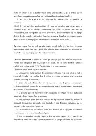 fuera del titular ni se lo puede vender como universalidad) y es la prenda de los
acreedores, quienes pueden cobrar sus créditos del patrimonio del deudor.-
El Art. 2312 del Cod. Civil no menciona las deudas como incorporadas al
patrimonio.-
Clasif. De los derechos patrimoniales: Se trata de aquellos que sirven para la
satisfacción de las necesidades económicas del titular de dichos derechos; en
consecuencia, son susceptibles de valor económico. Tradicionalmente se los agrupa
dentro de dos grandes categorías: Derechos reales y derechos personales; aunque
posteriormente se han agregado los denominados derechos intelectuales.-
Derechos reales: Son los poderes o facultades que el titular de ellos tiene, de actuar
directamente sobre una cosa. Toda otra persona debe abstenerse de dificultar esa
facultad o su ejercicio (Ej.: derecho real de dominio).-
Derechos personales: Facultan al titular para exigir que una persona determinada
cumpla una obligación (de dar, hacer o no hacer). Se los llama también derechos
creditórios u obligaciones. El Ej. Característico es la compraventa.-
Diferencias entre ambos tipos de derechos:
a) Los derechos reales definen dos elementos: el titular y la cosa sobre la cual se
ejerce el derecho; en cambio, los derechos personales presentan tres elementos:
acreedor, deudor y la prestación.-
b) El derecho real se hace valer contra cualquiera que trate de perturbar su ejercicio;
el derecho personal permite las acciones solamente ante el deudor, que es una persona
determinada (o determinable).-
c) El derecho real se lo hace valer contra cualquiera que esté en posesión de la cosa;
no sucede ello en los derechos personales.-
d) Los derechos reales solo son creados por ley (por esta razón, su número es
limitado); los derechos personales son ilimitados y son definidos en función de los
intereses de las partes intervinientes.-
e) La transmisión de los derechos reales esta definida por la ley; para los derechos
personales no es necesaria formalidad alguna.-
f) La prescripción permite adquirir los derechos reales (Ej.: prescripción
adquisitiva); no sucede con los derechos personales, ya que para estos no hay posesión.-
 