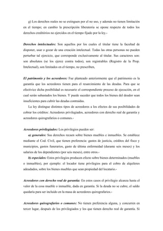 g) Los derechos reales no se extinguen por el no uso, y además no tienen limitación
en el tiempo; en cambio la prescripción liberatoria se opone respecto de todos los
derechos creditórios no ejercidos en el tiempo fijado por la ley.-
Derechos intelectuales: Son aquellos por los cuales el titular tiene la facultad de
disponer, usar o gozar de una creación intelectual. Todas las otras personas no pueden
perturbar tal ejercicio, que corresponde exclusivamente al titular. Sus caracteres son:
son absolutos (se los ejerce contra todos), son registrables (Registro de la Prop.
Intelectual), son limitados en el tiempo, no prescriben,
El patrimonio y los acreedores: Fue planteado anteriormente que el patrimonio es la
garantía que los acreedores tienen para el resarcimiento de las deudas. Para que se
efectivice dicha posibilidad es necesario el correspondiente proceso de ejecución, en el
cual serán subastados los bienes. Y puede suceder que todos los bienes del deudor sean
insuficientes para cubrir las deudas contraídas.
La ley distingue distintos tipos de acreedores a los efectos de sus posibilidades de
cobrar los créditos: Acreedores privilegiados, acreedores con derecho real de garantía y
acreedores quirografarios o comunes.-
Acreedores privilegiados: Los privilegios pueden ser:
a) generales: Sus derechos recaen sobre bienes muebles e inmuebles. Se establece
mediante el Cod. Civil, que tienen preferencia: gastos de justicia, créditos del fisco y
municipios, gastos funerarios, gasto de última enfermedad (durante seis meses) y los
salarios de los dependientes (por seis meses), entre otros.-
b) especiales: Estos privilegios producen efecto sobre bienes determinados (muebles
o inmuebles), por ejemplo: el locador tiene privilegios para el cobro de alquileres
adeudados, sobre los bienes muebles que sean propiedad del locatario.-
Acreedores con derecho real de garantía: En estos casos el privilegio alcanza hasta el
valor de la cosa mueble o inmueble, dada en garantía. Si la deuda no se cubre, el saldo
quedaría para ser incluido en la masa de acreedores quirografarios.-
Acreedores quirografarios o comunes: No tienen preferencia alguna, y concurren en
tercer lugar, después de los privilegiados y los que tienen derecho real de garantía. Si
 
