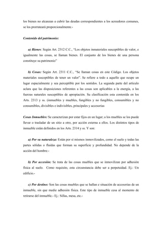 los bienes no alcanzan a cubrir las deudas correspondientes a los acreedores comunes,
se los prorrateará proporcionalmente.-
Contenido del patrimonio:
a) Bienes: Según Art. 2312 C.C., “Los objetos inmateriales susceptibles de valor, e
igualmente las cosas, se llaman bienes. El conjunto de los bienes de una persona
constituye su patrimonio”
b) Cosas: Según Art. 2311 C.C., “Se llaman cosas en este Código. Los objetos
materiales susceptibles de tener un valor”. Se refiere a todo a aquello que ocupe un
lugar espacialmente y sea perceptible por los sentidos. La segunda parte del artículo
aclara que las disposiciones referentes a las cosas son aplicables a la energía, a las
fuerzas naturales susceptibles de apropiación. Su clasificación esta contenida en los
Arts. 2313 y ss. (inmuebles y muebles, fungibles y no fungibles, consumibles y no
consumibles, divisibles e indivisibles, principales y accesorias
Cosas Inmuebles: Se caracterizan por estar fijos en un lugar; a los muebles se los puede
llevar o trasladar de un sitio a otro, por acción externa a ellos. Los distintos tipos de
inmueble están definidos en los Arts. 2314 y ss. Y son:
a) Por su naturaleza: Están por sí mismos inmovilizados, como el suelo y todas las
partes sólidas o fluidas que forman su superficie y profundidad. No depende de la
acción del hombre.-
b) Por accesión: Se trata de las cosas muebles que se inmovilizan por adhesión
física al suelo. Como requisito, esta circunstancia debe ser a perpetuidad. Ej.: Un
edificio.-
c) Por destino: Son las cosas muebles que se hallan e situación de accesorias de un
inmueble, sin que medie adhesión física. Este tipo de inmueble cesa al momento de
retirarse del inmueble.- Ej.: Sillas, mesa, etc.-
 