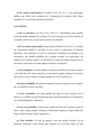 d) Por carácter representativo: Se refiere al Art. 2317 C.C., a los instrumentos
públicos que obren como constancia de la adquisición de derechos sobre bienes
inmuebles. Ej.: una escritura traslativa de dominio.-
Cosas Muebles:
a) Por su naturaleza: Las trata el Art. 2318, C.C., definiéndolas como aquellas
cosas que pueden trasladarse de un lugar a otro, por sí mismas o por fuerza extraña. Se
exceptúan, como vimos, las que sean accesorias a un inmueble.
b) Por su carácter representativo: Según la parte final del Art. 2319 C.C., son todos
los instrumentos públicos o privados en que conste la adquisición de derechos
personales. Caso particular es el de los semovientes (Animales, por ejemplo) y los
automotores, que pueden trasladarse por su propio accionar. Los semovientes son
tratados en los Códigos rurales y los automotores se rigen por normas especiales en las
provincias y municipios, las cuales obligan al registro e inscripción.-
c) Cosas fungibles: Son todas aquellas en que todo individuo de la especie equivale
a otro individuo de la misma especie; en consecuencia, pueden sustituirse las unas por
las otras de la misma calidad y en igual cantidad. (Ej. Vino, cereales, etc.)
d) Cosas no fungibles: No pueden reemplazarse unas por otras, por no ser iguales.
(Ej.: un caballo de carrera, una casa)
e) Cosas consumibles: Son todas aquellas que dejan de tener existencia con el
primer uso y también las que terminan para quien deja de poseerlas por no distinguirse
en su individualidad (Ej. Alimentos).-
f) Cosas no consumibles: Todas las que no dejan de existir por el primer uso que de
ellas se hace, aunque puedan consumirse o deteriorarse después de algún tiempo (Ej.
Ropa, muebles de hogar, libros, moneda, etc.).
g) Cosas divisibles: Se trata de aquellas cosas que pueden dividirse sin ser
destruidas totalmente. Cada porción real, producto de la división, forma un todo
 