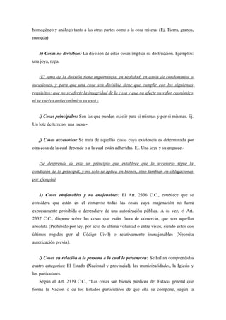 homogéneo y análogo tanto a las otras partes como a la cosa misma. (Ej. Tierra, granos,
moneda)
h) Cosas no divisibles: La división de estas cosas implica su destrucción. Ejemplos:
una joya, ropa.
(El tema de la división tiene importancia, en realidad, en casos de condominios o
sucesiones, y para que una cosa sea divisible tiene que cumplir con los siguientes
requisitos: que no se afecte la integridad de la cosa y que no afecte su valor económico
ni se vuelva antieconómico su uso).-
i) Cosas principales: Son las que pueden existir para si mismas y por si mismas. Ej.
Un lote de terreno, una mesa.-
j) Cosas accesorias: Se trata de aquellas cosas cuya existencia es determinada por
otra cosa de la cual depende o a la cual están adheridas. Ej. Una joya y su engarce.-
(Se desprende de esto un principio que establece que lo accesorio sigue la
condición de lo principal, y no solo se aplica en bienes, sino también en obligaciones
por ejemplo)
k) Cosas enajenables y no enajenables: El Art. 2336 C.C., establece que se
considera que están en el comercio todas las cosas cuya enajenación no fuera
expresamente prohibida o dependiere de una autorización pública. A su vez, el Art.
2337 C.C., dispone sobre las cosas que están fuera de comercio, que son aquellas
absoluta (Prohibido por ley, por acto de ultima voluntad o entre vivos, siendo estos dos
últimos regidos por el Código Civil) o relativamente inenajenables (Necesita
autorización previa).
l) Cosas en relación a la persona a la cual le pertenecen: Se hallan comprendidas
cuatro categorías: El Estado (Nacional y provincial), las municipalidades, la Iglesia y
los particulares.
Según el Art. 2339 C.C., “Las cosas son bienes públicos del Estado general que
forma la Nación o de los Estados particulares de que ella se compone, según la
 