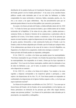 distribución de los poderes hecha por la Constitución Nacional; o son bienes privados
del Estado general o de los Estados particulares.”. A las cosas se las considera bienes
públicos cuando están destinadas para el uso de todos los habitantes; se hallan
comprendidos los mares territoriales e interiores, bahías, ensenadas, puertos, etc., los
ríos y sus cauces y las aguas subterráneas. Hay dos procedimientos para que un
particular pueda obtener el uso de un bien público: por concesión y por permiso.-
En cuanto a los bienes privados del Estado, se hallan definidos dentro del Art. 2342
C.C.: “1) Todas las tierras que carezcan de dueño y que se hallen dentro de los limites
territoriales de la República, 2) las minas de oro, plata, cobre y piedras preciosas y
sustancias fósiles, no obstante el dominio de las corporaciones o particulares sobre la
superficie de la tierra, 3) los bienes vacantes o mostrencos y los de las personas que
mueren sin tener herederos, según las disposiciones de este código, 4) los muros, plazas
de guerra, puentes, ferrocarriles y toda construcción hecha por el Estado o por los
Estados y todos los bienes adquiridos por el Estado o por los Estado por cualquier titulo,
5) las embarcaciones que diesen en las cosas de los mares o ríos de la República, sus
fragmentos y los objetos de su cargamento, siendo estos enemigos o corsarios”.- Los
bienes privados del Estado pueden ser enajenados, embargados.
El Art. 2344 C.C., se refiere a los bienes que pueden poseer las municipalidades:
“Son bienes municipales los que el Estado o los Estados han puesto bajo el dominio de
las municipalidades. Son enajenables en el modo y forma que las leyes especiales lo
prescriban.”. En el caso de los bienes municipales, también están los destinados al uso
de todos los habitantes y que , por lo tanto, no pueden ser embargados ni vendidos,
salvo disposición en contrario.-
El Art. 2345 C.C., se refiere a los bienes de la Iglesia: “Los templos y las cosas
sagradas y religiosas corresponden a las respectivas iglesias o parroquias, y están
sujetos a las disposiciones de los Arts. 33 y 41. Esos bienes pueden ser enajenados en
conformidad a las disposiciones de la Iglesia Católica respecto a ellos, y a las leyes que
rigen el patronato nacional”.
Los bienes de los particulares son definidos en el Art. 2347 C.C.: “Las cosas que no
fuesen bienes del Estado o de los Estados, de las municipalidades o de las Iglesias, son
bienes particulares sin distinción de las personas que sobre ellas tengan dominio,
aunque sean personas jurídicas.”. Los bienes de los particulares están afectados por la
prescripción, son enajenables y embargables.-
 