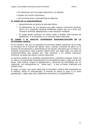 Juegos y Actividades Recreativas para Animación Parte I 
11 
• Se obsesionan por los juegos deportivos y el deporte. 
• Juegan con mucho entusiasmo. 
• Las coordinaciones y percepciones se depuran. 
EL JUEGO EN LA ADOLESCENCIA 
• Aparentemente se ignora la actividad lúdica. 
• El adolescente, es una persona que debe superar numerosos cambios, 
ello le va a ocasionar diversos problemas puesto que va a tener que 
introducir distintas adaptaciones a esta situación inestable. 
• El Juego puede contribuir en cierto modo a facilitar este proceso de 
adaptación, si se presenta en un contexto lúdico adecuado. 
EL JUEGO Y EL ADULTO: EXTREMADA RACIONALIZACIÓN DE LA 
ACTIVIDAD LÚDICA: 
El ser humano, una vez ha superado las primeras etapas evolutivas de su vida, 
se introduce en el mundo del adulto: serio, racional, entrando de pleno en el 
proceso de enculturación o aprendizaje de las pautas culturales que le impone su 
contexto sociocultural. Este proceso implica tener que dejar toda una serie de 
comportamientos que aunque son más cercanos a su actitud impulsiva, 
instintiva, se alejan del patrón cultural imperante. 
La persona adulta de la sociedad contemporánea, subordina cualquier acción de 
su vida a una extremada racionalización la cual gobierna todos y cada uno de sus 
pasos. Esta actitud, origina la desaparición o reducción de actividades que no 
responden con transparencia al " ¿para qué? " y que no llevan implícitas una 
utilidad clara. 
El Juego, el Jugar, que antes había sido la actividad y actitud más importante de 
la infancia, ahora es infravalorado. A menudo se asocia el jugar a un mero 
pasatiempo, a algo nada serio, totalmente secundario y complementario. 
 