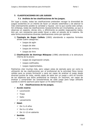 Juegos y Actividades Recreativas para Animación Parte I 
12 
7. CLASIFICACIONES DE LOS JUEGOS 
7.1 Análisis de las clasificaciones de los juegos. 
Sin lugar a dudas, todas las clasificaciones pretenden recoger la diversidad de 
juegos existentes en un intento de hacer un estudio sistemático y de abarcar lo 
más extensamente posible la variedad y riqueza con la que cuenta este campo. 
Sin embargo, todas las clasificaciones necesariamente son incompletas, ya que si 
observas un aspecto, obvias otro, y difícilmente es posible reagruparlos todos. 
Aún así, son necesarias para poder llevar a cabo un estudio de la materia. De 
esta forma encontramos diversas clasificaciones como por ejemplo: 
1) Tipología de Roger Caillois (1965) atendiendo a aspectos formales 
divide cuatro categorías: 
• Juegos de agón 
• Juegos de alea 
• Juegos de mimicry 
• Juegos de ilinix 
2) Clasificación de Domingo Blázquez (1986) atendiendo a la estructura 
interna de la praxis: 
• Juegos de organización simple. 
• Juegos codificados. 
• Juegos reglamentados. 
Podríamos citar muchas más, pero valgan estas de ejemplo para ver como la 
utilización de las clasificaciones por el profesional de la actividad física tienen 
validez para su propia formación y para ser capaz de analizar el juego desde 
diversos puntos de vista, siendo capaz de optar por un juego u otro en función 
de los objetivos que dicho profesional se marque. En resumen, ser capaz de 
analizar y comprender las características de cada juego para luego utilizarlo 
cuando lo estime oportuno para lograr un fin determinado. 
7.2 Clasificaciones de los juegos. 
ü Acción motriz: 
ü Locomoción 
ü Trepa 
ü Salto 
ü Lanzamiento 
ü Edad: 
ü De 2 a 6 años 
ü De 6 a 12 años 
ü De 11-12 en adelante 
ü Sentido 
ü Visual 
 