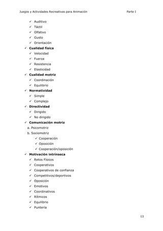 Juegos y Actividades Recreativas para Animación Parte I 
13 
ü Auditivo 
ü Táctil 
ü Olfativo 
ü Gusto 
ü Orientación 
ü Cualidad física 
ü Velocidad 
ü Fuerza 
ü Resistencia 
ü Elasticidad 
ü Cualidad motriz 
ü Coordinación 
ü Equilibrio 
ü Normatividad 
ü Simple 
ü Complejo 
ü Directividad 
ü Dirigido 
ü No dirigido 
ü Comunicación motriz 
a. Psicomotriz 
b. Sociomotriz 
ü Cooperación 
ü Oposición 
ü Cooperación/oposición 
ü Motivación intrínseca 
ü Retos Físicos 
ü Cooperativos 
ü Cooperativos de confianza 
ü Competitivos/deportivos 
ü Oposición 
ü Emotivos 
ü Coordinativos 
ü Rítmicos 
ü Equilibrio 
ü Puntería 
 