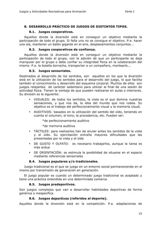 Juegos y Actividades Recreativas para Animación Parte I 
15 
8. DESARROLLO PRÁCTICO DE JUEGOS DE DISTINTOS TIPOS. 
8.1. Juegos cooperativos. 
Aquellos donde la diversión está en conseguir un objetivo mediante la 
participación de todo el grupo. Si falla uno no se consigue el objetivo. P.e. hacer 
una ola, mantener un balón gigante en el aire, desplazamientos conjuntos... 
8.2. Juegos cooperativos de confianza. 
Aquellos donde la diversión está en conseguir un objetivo mediante la 
participación de todo el grupo, con la adición de que un participante se deja 
manipular por el grupo o debe confiar su integridad física en la colaboración del 
mismo. P.e. la botella borracha, transportar a un compañero, mantearlo... 
8.3. Juegos sensoriales. 
Destinados al desarrollo de los sentidos, son aquellos en los que la diversión 
está en la utilización de los sentidos para el desarrollo del juego, lo que facilita 
también el conocimiento y desarrollo del esquema corporal. Muchos de ellos son 
juegos relajantes de carácter sedentario para utilizar al final de una sesión de 
actividad física. Tienen la ventaja de que pueden realizarse en aulas o interiores. 
Su división es la siguiente: 
• VISUALES: de todos los sentidos, la vista es el que domina nuestras 
sensaciones, y que nos da, la idea del mundo que nos rodea. Su 
objetivo es el trabajo del perfeccionamiento visual y la memoria visual. 
• AUDITIVOS: basados en la utilización del sentido del oído, teniendo en 
cuenta el volumen, el tono, la procedencia, etc. Pueden ser: 
*de perfeccionamiento auditivo 
*de memoria auditiva 
• TÁCTILES: para realizarlos han de anular antes los sentidos de la vista 
y el oído. Su ejercitación entraña mayores dificultades que las 
presentadas por la vista y el oído 
• DE GUSTO Y OLFATO: es necesario trabajarlos, aunque la tarea es 
más ardua 
• DE ORIENTACIÓN: se estimula la posibilidad de situarse en el espacio 
mediante referencias sensoriales 
8.4. Juegos populares y/o tradicionales. 
Juego tradicional es el que se juega en un entorno social permaneciendo en el 
mismo por transmisión de generación en generación. 
El juego popular es cuando un determinado juego tradicional es aceptado y 
tiene una práctica extendida en una determinada comarca. 
8.5. Juegos predeportivos. 
Son juegos complejos que van a desarrollar habilidades deportivas de forma 
genérica o inespecífica. 
8.6. Juegos deportivos (referidos al deporte). 
Aquellos donde la diversión está en la competición. P.e. adaptaciones de 
 
