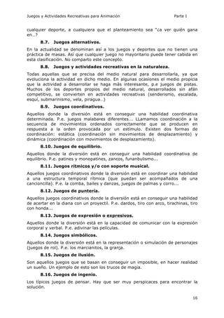 Juegos y Actividades Recreativas para Animación Parte I 
cualquier deporte, a cualquiera que el planteamiento sea “¿a ver quién gana 
en…? 
16 
8.7. Juegos alternativos. 
En la actualidad se denominan así a los juegos y deportes que no tienen una 
práctica de masas. Así que cualquier juego no mayoritario puede tener cabida en 
esta clasificación. No comparto este concepto. 
8.8. Juegos y actividades recreativas en la naturaleza. 
Todas aquellas que se precisa del medio natural para desarrollarla, ya que 
evoluciona la actividad en dicho medio. En algunas ocasiones el medio propicia 
que la actividad a desarrollar se haga más interesante, p.e juegos de pistas. 
Muchos de los deportes propios del medio natural, desarrollados sin afán 
competitivo, se convierten en actividades recreativas (senderismo, escalada, 
esquí, submarinismo, vela, piragua…) 
8.9. Juegos coordinativos. 
Aquellos donde la diversión está en conseguir una habilidad coordinativa 
determinada. P.e. juegos malabares diferentes... LLamamos coordinación a la 
secuencia de movimientos ordenados correctamente que se producen en 
respuesta a la orden provocada por un estímulo. Existen dos formas de 
coordinación: estática (coordinación sin movimientos de desplazamiento) y 
dinámica (coordinación con movimientos de desplazamiento). 
8.10. Juegos de equilibrio. 
Aquellos donde la diversión está en conseguir una habilidad coordinativa de 
equilibrio. P.e. patines y monopatines, zancos, funanbulismo... 
8.11. Juegos rítmicos y/o con soporte musical. 
Aquellos juegos coordinativos donde la diversión está en coordinar una habilidad 
a una estructura temporal rítmica (que puedan ser acompañados de una 
cancioncilla). P.e. la comba, bailes y danzas, juegos de palmas y corro... 
8.12. Juegos de puntería. 
Aquellos juegos coordinativos donde la diversión está en conseguir una habilidad 
de acertar en la diana con un proyectil. P.e. dardos, tiro con arco, tirachinas, tiro 
con honda... 
8.13. Juegos de expresión o expresivos. 
Aquellos donde la diversión está en la capacidad de comunicar con la expresión 
corporal y verbal. P.e. adivinar las películas. 
8.14. Juegos simbólicos. 
Aquellos donde la diversión está en la representación o simulación de personajes 
(juegos de rol). P.e. los marcianitos, la granja. 
8.15. Juegos de ilusión. 
Son aquellos juegos que se basan en conseguir un imposible, en hacer realidad 
un sueño. Un ejemplo de esto son los trucos de magia. 
8.16. Juegos de ingenio. 
Los típicos juegos de pensar. Hay que ser muy perspicaces para encontrar la 
solución. 
 