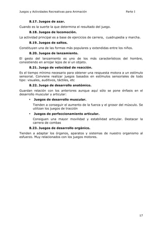 Juegos y Actividades Recreativas para Animación Parte I 
17 
8.17. Juegos de azar. 
Cuando es la suerte la que determina el resultado del juego. 
8.18. Juegos de locomoción. 
La actividad principal es a base de ejercicios de carrera, cuadrupedia y marcha. 
8.19. Juegos de saltos. 
Constituyen una de las formas más populares y extendidas entre los niños. 
8.20. Juegos de lanzamiento. 
El gesto del lanzamiento es uno de los más característicos del hombre, 
consistiendo en arrojar lejos de sí un objeto. 
8.21. Juego de velocidad de reacción. 
Es el tiempo mínimo necesario para obtener una respuesta motora a un estímulo 
sensorial. Conviene realizar juegos basados en estímulos sensoriales de todo 
tipo: visuales, auditivos, táctiles, etc 
8.22. Juego de desarrollo anatómico. 
Guardan relación con los anteriores aunque aquí sólo se pone énfasis en el 
desarrollo muscular y articular: 
• Juegos de desarrollo muscular. 
Tienden a conseguir el aumento de la fuerza y el grosor del músculo. Se 
utilizan los juegos de tracción 
• Juegos de perfeccionamiento articular. 
Consiguen una mayor movilidad y estabilidad articular. Destacar la 
carrera de combas 
8.23. Juegos de desarrollo orgánico. 
Tienden a adaptar los órganos, aparatos y sistemas de nuestro organismo al 
esfuerzo. Muy relacionados con los juegos motores. 
 