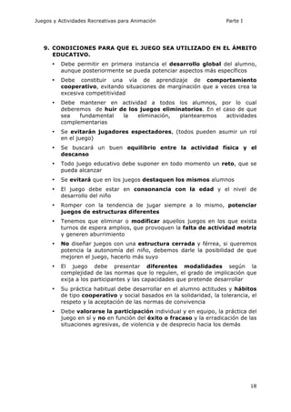Juegos y Actividades Recreativas para Animación Parte I 
9. CONDICIONES PARA QUE EL JUEGO SEA UTILIZADO EN EL ÁMBITO 
EDUCATIVO. 
• Debe permitir en primera instancia el desarrollo global del alumno, 
18 
aunque posteriormente se pueda potenciar aspectos más específicos 
• Debe constituir una vía de aprendizaje de comportamiento 
cooperativo, evitando situaciones de marginación que a veces crea la 
excesiva competitividad 
• Debe mantener en actividad a todos los alumnos, por lo cual 
deberemos de huir de los juegos eliminatorios. En el caso de que 
sea fundamental la eliminación, plantearemos actividades 
complementarias 
• Se evitarán jugadores espectadores, (todos pueden asumir un rol 
en el juego) 
• Se buscará un buen equilibrio entre la actividad física y el 
descanso 
• Todo juego educativo debe suponer en todo momento un reto, que se 
pueda alcanzar 
• Se evitará que en los juegos destaquen los mismos alumnos 
• El juego debe estar en consonancia con la edad y el nivel de 
desarrollo del niño 
• Romper con la tendencia de jugar siempre a lo mismo, potenciar 
juegos de estructuras diferentes 
• Tenemos que eliminar o modificar aquellos juegos en los que exista 
turnos de espera amplios, que provoquen la falta de actividad motriz 
y generen aburrimiento 
• No diseñar juegos con una estructura cerrada y férrea, si queremos 
potencia la autonomía del niño, debemos darle la posibilidad de que 
mejoren el juego, hacerlo más suyo 
• El juego debe presentar diferentes modalidades según la 
complejidad de las normas que lo regulen, el grado de implicación que 
exija a los participantes y las capacidades que pretende desarrollar 
• Su práctica habitual debe desarrollar en el alumno actitudes y hábitos 
de tipo cooperativo y social basados en la solidaridad, la tolerancia, el 
respeto y la aceptación de las normas de convivencia 
• Debe valorarse la participación individual y en equipo, la práctica del 
juego en sí y no en función del éxito o fracaso y la erradicación de las 
situaciones agresivas, de violencia y de desprecio hacia los demás 
 