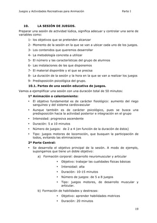 Juegos y Actividades Recreativas para Animación Parte I 
19 
10. LA SESIÓN DE JUEGOS. 
Preparar una sesión de actividad lúdica, significa adecuar y controlar una serie de 
variables como: 
1- los objetivos que se pretenden alcanzar 
2- Momento de la sesión en la que se van a ubicar cada uno de los juegos. 
3- Los contenidos que queremos desarrollar 
4- La metodología concreta a utilizar 
5- El número y las características del grupo de alumnos 
6- Las instalaciones de las que disponemos 
7- El material disponible y el que se precisa 
8- La duración de la sesión y la hora en la que se van a realizar los juegos 
9- Predisposición psicológica del grupo. 
10.1. Partes de una sesión educativa de juegos. 
Vamos a ejemplificar una sesión con una duración total de 50 minutos: 
1º Animación o calentamiento: 
• El objetivo fundamental es de carácter fisiológico: aumento del riego 
sanguíneo y del sistema cardiovascular 
• Aunque también es de carácter psicológico, pues se busca una 
predisposición hacia la actividad posterior e integración en el grupo 
• Intensidad: progresiva ascendente 
• Duración: 5 a 10 minutos 
• Número de juegos: de 2 a 4 (en función de la duración de éstos) 
• Tipo: juegos motores de locomoción, que busquen la participación de 
todos, evitando las eliminaciones 
2º Parte Central: 
• Se desarrolla el objetivo principal de la sesión. A modo de ejemplo, 
supongamos que tiene un doble objetivo: 
a) Formación corporal: desarrollo neuromuscular y articular 
• Objetivo: trabajar las cualidades físicas básicas 
• Intensidad: alta 
• Duración: 10-15 minutos 
• Número de juegos: de 5 a 8 juegos 
• Tipo: juegos motores, de desarrollo muscular y 
articular. 
b) Formación de habilidades y destrezas: 
• Objetivo: aprender habilidades motrices 
• Duración: 20 minutos 
 