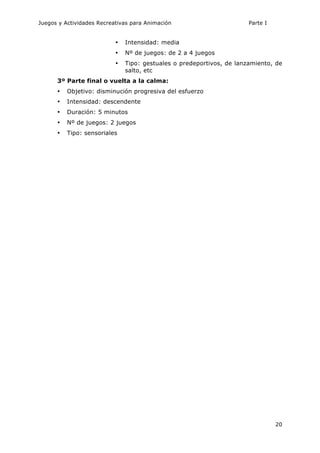 Juegos y Actividades Recreativas para Animación Parte I 
• Intensidad: media 
• Nº de juegos: de 2 a 4 juegos 
• Tipo: gestuales o predeportivos, de lanzamiento, de 
20 
salto, etc 
3º Parte final o vuelta a la calma: 
• Objetivo: disminución progresiva del esfuerzo 
• Intensidad: descendente 
• Duración: 5 minutos 
• Nº de juegos: 2 juegos 
• Tipo: sensoriales 
