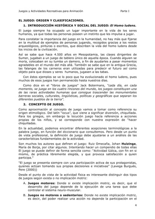 Juegos y Actividades Recreativas para Animación Parte I 
4 
EL JUEGO: ORIGEN Y CLASIFICACIONES. 
1. INTRODUCCIÓN HISTÓRICA Y SOCIAL DEL JUEGO: El Homo ludens. 
El juego siempre ha ocupado un lugar importante en la vida de los seres 
humanos, ya que todas las personas poseen un instinto que les impulsa a jugar. 
Para constatar la importancia del juego en la humanidad, no hay más que fijarse 
en la multitud de ejemplos de personas jugando, recogidos gracias a los restos 
arqueológicos, pinturas o escritos, que describen la vida del homo ludens desde 
los inicios de la civilización. 
Así se sabe que hace 4.500 años en Mesopotamia, las clases dirigentes de 
Sumer, jugaban a un juego de tablero único de aquella época. Cuando alguien se 
moría, colocaban en su tumba un damero, a fin de ayudarles a pasar momentos 
agradables en el mundo del más allá. También se sabe que en la antigua Grecia, 
las falanges de los carneros eran utilizadas para predecir el futuro así como 
objeto para que dioses y seres humanos, jugasen a las tabas. 
Con éstos ejemplos se ve lo poco que ha evolucionado el homo ludens, pues 
muchos de esos juegos han permanecido hasta nuestros días. 
Como dice en el “libros de juegos” Jack Botermans, “cada día, en cada 
momento, se juega en los cuatro rincones del mundo, los juegos constituyen una 
de las raras actividades humanas que consigue trascender las monumentales 
barreras sociales, culturales, lingüísticas, políticas y geográficas que separan los 
diferentes pueblos de la tierra”. 
2. CONCEPTO DE JUEGO. 
Como aproximación al concepto de juego vamos a tomar como referencia su 
origen etimológico. Del latín “iocus”, que viene a significar diversión, chiquillada. 
Para los griegos, sin embargo la locución juego hacía referencia a acciones 
propias de los niños, y se corresponde con nuestra expresión de “hacer 
chiquilladas. 
En la actualidad, podemos encontrar diferentes acepciones terminológicas a la 
palabra juego, en función del diccionario que consultemos. Pero desde un punto 
de vista profesional, la definición de juego debe ajustarse a un análisis de las 
características fundamentales de la actividad. 
Son muchos los autores que definen el juego: Ruiz Omecaña, Johan Huizinga, 
María de Borja, por citar algunos. Intentando hacer un compendio de todas ellas 
El juego se puede definir de forma sencilla como: “Actividad lúdica, con fin en si 
mismo, de práctica libremente elegida, y que provoca satisfacción a quien 
participa.” 
"El juego se presenta siempre con una participación activa de sus protagonistas, 
quienes actúan tomando sus propias decisiones e iniciativas" (Lavega Burgués, 
Pere (2000)) 
Desde el punto de vista de la actividad física es interesante distinguir dos tipos 
de juegos según exista o no implicación motriz: 
A. Juegos motores: Donde si existe implicación motriz, es decir, que el 
desarrollo del juego depende de la ejecución de una tarea que debe 
controlar el sistema neuro-muscular. 
B. Juegos no motores o sedentarios: Donde no existe implicación motriz, 
es decir, del poder realizar una acción no depende la participación en el 
 