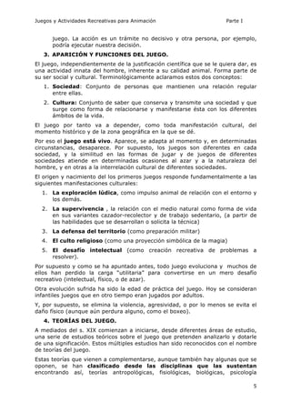 Juegos y Actividades Recreativas para Animación Parte I 
juego. La acción es un trámite no decisivo y otra persona, por ejemplo, 
podría ejecutar nuestra decisión. 
5 
3. APARICIÓN Y FUNCIONES DEL JUEGO. 
El juego, independientemente de la justificación científica que se le quiera dar, es 
una actividad innata del hombre, inherente a su calidad animal. Forma parte de 
su ser social y cultural. Terminológicamente aclaramos estos dos conceptos: 
1. Sociedad: Conjunto de personas que mantienen una relación regular 
entre ellas. 
2. Cultura: Conjunto de saber que conserva y transmite una sociedad y que 
surge como forma de relacionarse y manifestarse ésta con los diferentes 
ámbitos de la vida. 
El juego por tanto va a depender, como toda manifestación cultural, del 
momento histórico y de la zona geográfica en la que se dé. 
Por eso el juego está vivo. Aparece, se adapta al momento y, en determinadas 
circunstancias, desaparece. Por supuesto, los juegos son diferentes en cada 
sociedad, y la similitud en las formas de jugar y de juegos de diferentes 
sociedades atiende en determinadas ocasiones al azar y a la naturaleza del 
hombre, y en otras a la interrelación cultural de diferentes sociedades. 
El origen y nacimiento del los primeros juegos responde fundamentalmente a las 
siguientes manifestaciones culturales: 
1. La exploración lúdica, como impulso animal de relación con el entorno y 
los demás. 
2. La supervivencia , la relación con el medio natural como forma de vida 
en sus variantes cazador-recolector y de trabajo sedentario, (a partir de 
las habilidades que se desarrollan o solicita la técnica) 
3. La defensa del territorio (como preparación militar) 
4. El culto religioso (como una proyección simbólica de la magia) 
5. El desafío intelectual (como creación recreativa de problemas a 
resolver). 
Por supuesto y como se ha apuntado antes, todo juego evoluciona y muchos de 
ellos han perdido la carga “utilitaria” para convertirse en un mero desafío 
recreativo (intelectual, físico, o de azar). 
Otra evolución sufrida ha sido la edad de práctica del juego. Hoy se consideran 
infantiles juegos que en otro tiempo eran jugados por adultos. 
Y, por supuesto, se elimina la violencia, agresividad, o por lo menos se evita el 
daño físico (aunque aún perdura alguno, como el boxeo). 
4. TEORÍAS DEL JUEGO. 
A mediados del s. XIX comienzan a iniciarse, desde diferentes áreas de estudio, 
una serie de estudios teóricos sobre el juego que pretenden analizarlo y dotarle 
de una significación. Estos múltiples estudios han sido reconocidos con el nombre 
de teorías del juego. 
Estas teorías que vienen a complementarse, aunque también hay algunas que se 
oponen, se han clasificado desde las disciplinas que las sustentan 
encontrando así, teorías antropológicas, fisiológicas, biológicas, psicología 
 