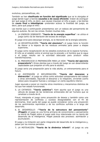 Juegos y Actividades Recreativas para Animación Parte I 
evolutiva, psicoanalíticas, etc. 
También se han clasificado en función del significado que se le otorgaba al 
juego dando lugar a teorías causales o de causa eficiente -tratan de averiguar 
por qué juega el niño, es decir, que causas impulsan al niño a jugar, y las teorías 
de causa final o teleológicas -pretenden aclarar la finalidad del juego, es 
decir, para qué juega el niño-. 
Las teorías que a continuación presentamos son un esbozo del pensamiento de 
algunos autores. No son las únicas. Existen muchas más. 
1. LA ENERGÍA SOBRANTE: “Teoría de la energía superflua”: se utiliza el 
6 
juego como vía de liberación del exceso de energía. 
El juego sirve para descargar energía, es la liberación de la energía sobrante. 
2. LA RECAPITULACIÓN: “Teoría del atavismo”: el juego tiene la función 
de liberar a la especie de los residuos animales para pasar a etapas 
superiores. 
El juego como recapitulación de los estadios evolutivos de la especie humana. 
El niño es el eslabón entre el animal que le precede y el hombre que le sigue 
y el juego resulta ser la actividad adecuada para producir estas 
transformaciones. 
3. EL PREEJERCICIO O PREPARACIÓN PARA LA VIDA: “Teoría del ejercicio 
preparatorio”: Gross plantea que a través del juego se van desarrollando 
capacidades que preparan al niño para la adultez. 
El juego seria una preparación para la vida adulta, un entrenamiento para el 
futuro. 
4. LA DISTENSIÓN O RECUPERACIÓN: “Teoría del descanso y 
distracción”: el juego se utiliza como actividad compensatoria del trabajo 
u otras actividades. Equivale al descanso y la relajación, sirviendo (como 
estos) para recuperar fuerzas y conseguir un cierto equilibrio interior. 
Jugar equivale a poner en marcha otros miembros y mecanismos distintos de 
los que han estado funcionando. 
5. LA CATARSIS: “Teoría catártica”: Kant apunta que el juego es una 
válvula de escape de las tendencias antisociales del ser humano que se 
canalizan a través de él. 
Freud, interpreta el juego como proyección de deseos y también como una 
representación de conflictos y sucesos desagradables con el fin de 
dominarlos. Gran parte del juego se puede considerar como una proyección 
de los sentimientos reprimidos y de los conflictos sufridos a lo largo del 
desarrollo. 
6. EL DESARROLLO: -“Teoría de la estructura del pensamiento” 
(Piaget): el juego es una forma primaria de conocimiento y pensamiento 
La teoría de Piaget sobre el juego está muy relacionada con su teoría del 
desarrollo de la inteligencia. Piaget postula dos procesos: asimilación y 
acumulación. 
El juego y la imitación son parte integrante del desarrollo de la inteligencia y, 
pasan por los mismos periodos. 
7. LA MOTIVACIÓN: “Teoría de la dinámica infantil”: el juego es una 
 