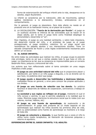 Juegos y Actividades Recreativas para Animación Parte I 
forma de exteriorización del enfoque infantil ante la vida, desaparece en la 
adultez, según Buytendick. 
Lo infantil se caracteriza por la indirección, afán de movimiento, aptitud 
apática (tendencia a la distracción), timidez, ambivalencia en el 
comportamiento. 
Por lo general, el juego es placentero. Pero éste efecto no reside en el 
producto sino en la realización misma, es el placer de la acción. 
8. LA SOCIALIZACIÓN: “Teoría de la derivación por ficción”: el juego es 
un sustituto durante la infancia de las actividades que se hacen en la 
etapa adulta, por lo tanto el juego tiene como finalidad desplegar la 
personalidad y desarrollar el “yo”. 
Para Vigotsky, el juego es una realidad cambiante, y sobre todo impulsora, 
del desarrollo mental del niño, y el prototipo de juego es el juego 
protagonizado, el juego simbólico, colectivo. Es un juego social que 
reconstituye los papeles adultos y sus interacciones sociales. Tiene un 
elevado componente de ficción y unas reglas evidentemente necesarias para 
definir un rol social. 
5. EL JUEGO INFANTIL. 
De entre todas las actividades que realizan los niños, el juego ocupa la posición 
más privilegia, tanto es así que a ciertas edades todo lo que hace el niño es 
juego. La importancia es tal, que su presencia es imprescindible para un correcto 
desarrollo físico, psíquico y emocional del niño. 
Los autores que han reflexionado sobre el tema coinciden en unos rasgos 
implícitos a todo juego: 
- El juego es una actividad natural del niño que le proporciona placer y 
satisfacción; por tanto si un niño juega a disgusto, o no se divierte con lo 
que hace, no podemos decir que juega. 
- El juego ayuda a desarrollar las habilidades y destrezas básicas, 
cualidades físicas en general, y sirve para conocer las propias aptitudes y 
sus límites. 
- El juego es una fuente de relación con los demás. Su práctica 
favorece el desarrollo de hábitos de cooperación, convivencia y trabajo en 
equipo 
- La sociedad y sus reglas se reflejan en el juego, mediante el cual el 
niño conoce y asimila, lo que le permite adaptarse a la realidad que le 
rodea. Mientras juega interioriza la estructura social que le rodea (con sus 
valores, normas, hábitos, etc) 
- El juego es una fuente de aprendizaje, de exploración y de 
experimentación. El juego está presente de un modo especial en los 
aprendizajes que realizan los niños durante los primeros años de vida, 
pero su potencialidad como fuente de aprendizaje se mantiene a lo largo 
de toda ella 
- El juego es voluntario y deseado, lo que facilita que a veces el niño lo 
utilice como medio terapéutico, de liberación de tensiones psíquicas y 
retorno al equilibrio. 
7 
DIFERENCIAS ENTRE EL JUEGO INFANTIL Y EL ADULTO: 
 