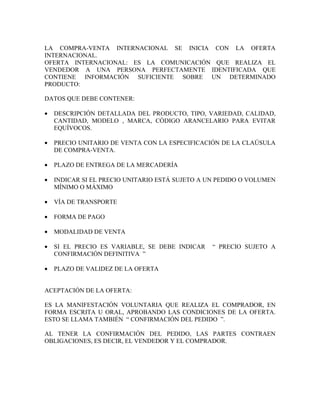 LA COMPRA-VENTA INTERNACIONAL SE INICIA CON LA OFERTA
INTERNACIONAL.
OFERTA INTERNACIONAL: ES LA COMUNICACIÓN QUE REALIZA EL
VENDEDOR A UNA PERSONA PERFECTAMENTE IDENTIFICADA QUE
CONTIENE INFORMACIÓN SUFICIENTE SOBRE UN DETERMINADO
PRODUCTO:

DATOS QUE DEBE CONTENER:

•   DESCRIPCIÓN DETALLADA DEL PRODUCTO, TIPO, VARIEDAD, CALIDAD,
    CANTIDAD, MODELO , MARCA, CÓDIGO ARANCELARIO PARA EVITAR
    EQUÍVOCOS.

•   PRECIO UNITARIO DE VENTA CON LA ESPECIFICACIÓN DE LA CLAÚSULA
    DE COMPRA-VENTA.

•   PLAZO DE ENTREGA DE LA MERCADERÍA

•   INDICAR SI EL PRECIO UNITARIO ESTÁ SUJETO A UN PEDIDO O VOLUMEN
    MÍNIMO O MÁXIMO

•   VÍA DE TRANSPORTE

•   FORMA DE PAGO

•   MODALIDAD DE VENTA

•   SI EL PRECIO ES VARIABLE, SE DEBE INDICAR    “ PRECIO SUJETO A
    CONFIRMACIÓN DEFINITIVA ”

•   PLAZO DE VALIDEZ DE LA OFERTA


ACEPTACIÓN DE LA OFERTA:

ES LA MANIFESTACIÓN VOLUNTARIA QUE REALIZA EL COMPRADOR, EN
FORMA ESCRITA U ORAL, APROBANDO LAS CONDICIONES DE LA OFERTA.
ESTO SE LLAMA TAMBIÉN “ CONFIRMACIÓN DEL PEDIDO ”.

AL TENER LA CONFIRMACIÓN DEL PEDIDO, LAS PARTES CONTRAEN
OBLIGACIONES, ES DECIR, EL VENDEDOR Y EL COMPRADOR.
 