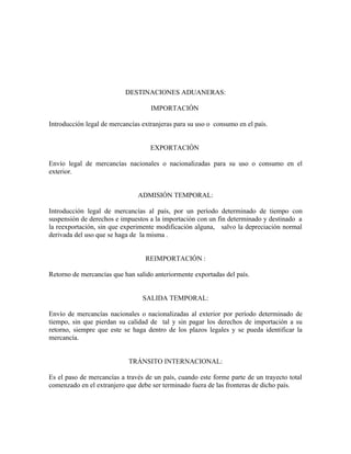 DESTINACIONES ADUANERAS:

                                    IMPORTACIÓN

Introducción legal de mercancías extranjeras para su uso o consumo en el país.


                                    EXPORTACIÓN

Envío legal de mercancías nacionales o nacionalizadas para su uso o consumo en el
exterior.


                               ADMISIÓN TEMPORAL:

Introducción legal de mercancías al país, por un período determinado de tiempo con
suspensión de derechos e impuestos a la importación con un fin determinado y destinado a
la reexportación, sin que experimente modificación alguna, salvo la depreciación normal
derivada del uso que se haga de la misma .


                                  REIMPORTACIÓN :

Retorno de mercancías que han salido anteriormente exportadas del país.


                                 SALIDA TEMPORAL:

Envío de mercancías nacionales o nacionalizadas al exterior por período determinado de
tiempo, sin que pierdan su calidad de tal y sin pagar los derechos de importación a su
retorno, siempre que este se haga dentro de los plazos legales y se pueda identificar la
mercancía.


                            TRÁNSITO INTERNACIONAL:

Es el paso de mercancías a través de un país, cuando este forme parte de un trayecto total
comenzado en el extranjero que debe ser terminado fuera de las fronteras de dicho país.
 