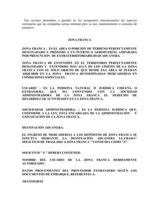 Son recintos destinados a guardar en los aeropuertos internacionales las especies
extranjeras que las compañías aereas destinan para su uso, mantenimiento o consumo de
pasajeros.


                                  ZONA FRANCA

ZONA FRANCA : ES EL AREA O PORCIÓN DE TERRENO PERFECTAMENTE
DESLINADADO Y PRÓXIMO A UN PUERTO O AEROPUERTO, AMPARADA
POR PRESUNCIÓN DE EXTRATERRITORIABILIDAD ADUANERA.

ZONA FRANCA DE EXTENSIÓN :ES EL TERRITORIO PERFECTAMENTE
DESLINDADO Y EXTENDIDO MÁS ALLÁ DE LOS LÍMITES DE LA ZONA
FRANCA CON EL SÓLO OBJETO DE QUE DESDE ESA ÁREA SE PUEDAN
ADQUIRIR EN LA ZONA FRANCA DETERMINADAS MERCADERÍAS EN
CONDICIONES ESPECIALES.


USUARIO : ES LA PERSONA NATURAL O JURÍDICA CHILENA O
EXTRANJERA,  QUE    HA    CONVENIDO    CON LA SOCIEDAD
ADMINISTRADORA DE LA ZONA FRANCA EL DERECHO DE
DESARROLLAR ACTIVIDADES EN LA ZONA FRANCA.


SOCIEDADAD ADMINISTRADORA- : ES LA PERSONA JURÍDICA QUE,
CONFORME A LA LEY, ESTÁ ENCARGADA DE LA ADMINISTRACIÓN Y
EXPLOTACIÓN DE LA ZONA FRANCA.


DESTINACIÓN ADUANERA:

EL INGRESO DE MERCADERÍAS A LOS DEPÓSITOS DE ZONA FRANCA SE
EFECTÚA MEDIANTE LA DESTINACIÓN ADUANERA LLAMADA"
SOLICITUD DE TRASLADO A ZONA FRANCA " CONOCIDA COMO "Z".


SOLICITUD " Z " DEBERÁ CONTENER:

NOMBRE DEL          USUARIO      DE    LA    ZONA      FRANCA      DEBIDAMENTE
AUTORIZADO-

DATOS PROVENIENTES DEL PROVEEDOR EXTRANJERO SEGÚN LOS
DOCUMENTOS DE EMBARQUE, REFERENTES A:

TRANSPORTE
 