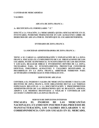 CANTIDAD DE MERCADERÍAS

VALORES


                    ADUANA DE ZONA FRANCA :

A.- RECEPCIONA EL FORMULARIO " Z "

EFECTÚA LA VISACIÓN, LA MERCADERÍA QUEDA OFICIALMENTE EN EL
INVENTARIO, PUDIENDO PERMANECER EN LOS ALMACENES LIBRE DE
DERECHOS DE ADUANA POR EL TIEMPO QUE EL USUARIO DETERMINE.


                   ENTIDADES DE ZONA FRANCA


          LA SOCIEDAD ADMINISTRADORA DE ZONA FRANCA :


TIENE A SU CARGO LA ADMINISTRACIÓN Y EXPLOTACIÓN DE LA ZONA
FRANCA. FISCALIZA EL CUMPLIMIENTO DE LAS OBLIGACIONES DE LOS
USUARIOS, PUEDE SUSPENDER EL FUNCIONAMIENTO DE LOS RECINTOS
Y LOCALES, REALIZAR OBRAS E INVERSIONES DENTRO DE LA ZONA,
NECESARIAS PARA SU FUNCIONAMIENTO, PROYECTAR CONSTRUIR
OFICINAS, INDUSTRIAS ALMACENES Y TALLERES DESTINADOS AL
DESARROLLO EN LA ZONA FRANCA, ARRENDAR TERRENOS PARA
ACTIVIDADES COMERCIALES E INDUSTRIALES ETC.

                     SERVICIO DE ADUANAS

CONTROLA EL INGRESO Y SALIDA DE MERCANCÍAS DESDE Y HACIA LOS
RECINTOS DE ZONA FRANCA. ESTE ORGANISMO DICTAS LAS NORMAS
ESPECIALES RELATIVAS A LA DOCUMENTACIÓN Y PROCEDIMIENTOS
ADMINISTRATIVOS DE LAS OPERACIONES QUE SE REALICEN, ADEMÁS,
ADOPTA LAS MEDIDAS DESTINADAS A VIGILAR Y CONTROLAR LOS
ACCESOS Y LÍMITES DE LAS ZONAS FRANCAS.


                 SERVICO DE IMPUESTOS INTERNOS
FISCALIZA  EL   INGRESO    DE  LAS   MERCANCÍAS
NACIONALES ( CUANDO SON INSUMOS PARA PROCESOS DE
MANUFACTURACIÓN), LOS VALORES DECLARADOS Y SU
CORRESPONDENCIA CON LOS USUALES EN EL MERCADO,
 