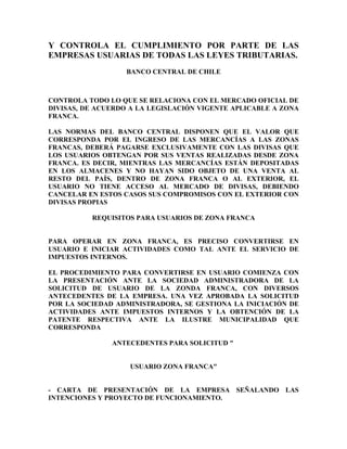 Y CONTROLA EL CUMPLIMIENTO POR PARTE DE LAS
EMPRESAS USUARIAS DE TODAS LAS LEYES TRIBUTARIAS.
                   BANCO CENTRAL DE CHILE



CONTROLA TODO LO QUE SE RELACIONA CON EL MERCADO OFICIAL DE
DIVISAS, DE ACUERDO A LA LEGISLACIÓN VIGENTE APLICABLE A ZONA
FRANCA.

LAS NORMAS DEL BANCO CENTRAL DISPONEN QUE EL VALOR QUE
CORRESPONDA POR EL INGRESO DE LAS MERCANCÍAS A LAS ZONAS
FRANCAS, DEBERÁ PAGARSE EXCLUSIVAMENTE CON LAS DIVISAS QUE
LOS USUARIOS OBTENGAN POR SUS VENTAS REALIZADAS DESDE ZONA
FRANCA. ES DECIR, MIENTRAS LAS MERCANCÍAS ESTÁN DEPOSITADAS
EN LOS ALMACENES Y NO HAYAN SIDO OBJETO DE UNA VENTA AL
RESTO DEL PAÍS, DENTRO DE ZONA FRANCA O AL EXTERIOR, EL
USUARIO NO TIENE ACCESO AL MERCADO DE DIVISAS, DEBIENDO
CANCELAR EN ESTOS CASOS SUS COMPROMISOS CON EL EXTERIOR CON
DIVISAS PROPIAS

          REQUISITOS PARA USUARIOS DE ZONA FRANCA


PARA OPERAR EN ZONA FRANCA, ES PRECISO CONVERTIRSE EN
USUARIO E INICIAR ACTIVIDADES COMO TAL ANTE EL SERVICIO DE
IMPUESTOS INTERNOS.

EL PROCEDIMIENTO PARA CONVERTIRSE EN USUARIO COMIENZA CON
LA PRESENTACIÓN ANTE LA SOCIEDAD ADMINISTRADORA DE LA
SOLICITUD DE USUARIO DE LA ZONDA FRANCA, CON DIVERSOS
ANTECEDENTES DE LA EMPRESA. UNA VEZ APROBADA LA SOLICITUD
POR LA SOCIEDAD ADMINISTRADORA, SE GESTIONA LA INICIACIÓN DE
ACTIVIDADES ANTE IMPUESTOS INTERNOS Y LA OBTENCIÓN DE LA
PATENTE RESPECTIVA ANTE LA ILUSTRE MUNICIPALIDAD QUE
CORRESPONDA

               ANTECEDENTES PARA SOLICITUD "


                   USUARIO ZONA FRANCA"


- CARTA DE PRESENTACIÓN DE LA EMPRESA SEÑALANDO LAS
INTENCIONES Y PROYECTO DE FUNCIONAMIENTO.
 