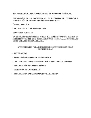 -ESCRITURA DE LA SOCIEDAD, EN CASO DE PERSONAS JURÍDICAS.

INSCRIPCIÓN DE LA SOCIEDAD EN EL REGISTRO DE COMERCIO Y
PUBLICACIÓN DE EXTRACTO EN EL DIARIO OFICIAL.

ÚLTIMO BALANCE.

CERTIFICADO SITUACIÓN BANCARIA

ESTATUTOS SOCIALES.

EN UN PLAZO RAZONABLE ( 5 DÍAS) LA ADMINISTRADORA REVISA LA
SOLICITUD Y EMITE UNA RESOLUCIÓN QUE HABILITA AL INTERESADO
COMO USUARIO DE ZONA FRANCA


    ANTECEDENTES PARA INICIACIÓN DE ACTIVIDADES EN S.I.I. Y
                      MUNICIPALIDAD

- RUT ORIGINAL

- RESOLUCIÓN USUARIO DE ZONA FRANCA

- CERTIFICADO OTORGADO POR LA SOCIEDAD .ADMINISTRADORA

- DECLARACIÓN DE CAPITAL PROPIO

- ESCRITURA DE LA SOCIEDAD.

- DECLARACIÓN ANUAL DE IMPUESTO A LA RENTA
 